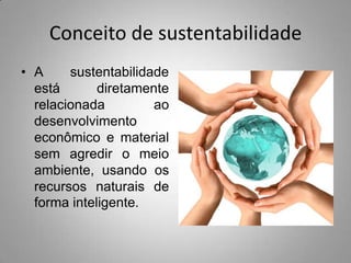 Conceito de sustentabilidade
• A     sustentabilidade
  está       diretamente
  relacionada         ao
  desenvolvimento
  econômico e material
  sem agredir o meio
  ambiente, usando os
  recursos naturais de
  forma inteligente.
 