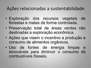 Ações relacionadas a sustentabilidade
• Exploração dos recursos vegetais de
  florestas e matas de forma controlada.
• Preservação total de áreas verdes não
  destinadas a exploração econômica.
• Ações que visem o incentivo a produção e
  consumo de alimentos orgânicos.
• Uso de fontes de energia limpas e
  renováveis para diminuir o consumo de
  combustíveis fósseis.
 
