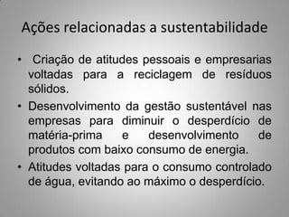 Ações relacionadas a sustentabilidade
• Criação de atitudes pessoais e empresarias
  voltadas para a reciclagem de resíduos
  sólidos.
• Desenvolvimento da gestão sustentável nas
  empresas para diminuir o desperdício de
  matéria-prima    e    desenvolvimento    de
  produtos com baixo consumo de energia.
• Atitudes voltadas para o consumo controlado
  de água, evitando ao máximo o desperdício.
 