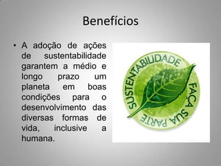 Benefícios
• A adoção de ações
  de    sustentabilidade
  garantem a médio e
  longo    prazo      um
  planeta    em     boas
  condições para o
  desenvolvimento das
  diversas formas de
  vida,   inclusive    a
  humana.
 