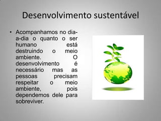 Desenvolvimento sustentável
• Acompanhamos no dia-
  a-dia o quanto o ser
  humano             está
  destruindo   o    meio
  ambiente.            O
  desenvolvimento       é
  necessário mas as
  pessoas       precisam
  respeitar   o     meio
  ambiente,          pois
  dependemos dele para
  sobreviver.
 