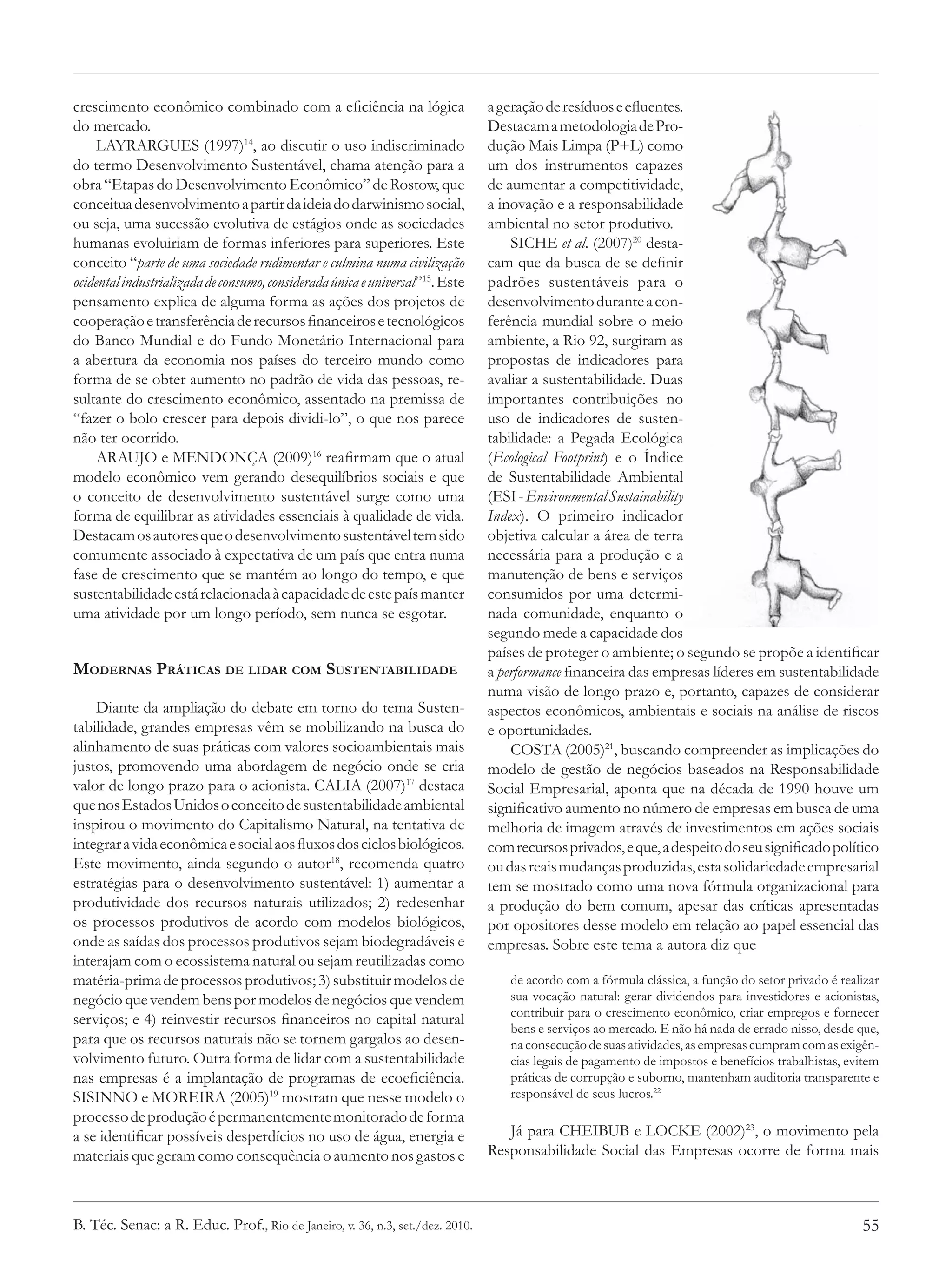 crescimento econômico combinado com a eficiência na lógica                     a geração de resíduos e efluentes.
do mercado.                                                                    Destacam a metodologia de Pro-
     LAYRARGUES (1997)14, ao discutir o uso indiscriminado                     dução Mais Limpa (P+L) como
do termo Desenvolvimento Sustentável, chama atenção para a                     um dos instrumentos capazes
obra “Etapas do Desenvolvimento Econômico” de Rostow, que                      de aumentar a competitividade,
conceitua desenvolvimento a partir da ideia do darwinismo social,              a inovação e a responsabilidade
ou seja, uma sucessão evolutiva de estágios onde as sociedades                 ambiental no setor produtivo.
humanas evoluiriam de formas inferiores para superiores. Este                      SICHE et al. (2007)20 desta-
conceito “parte de uma sociedade rudimentar e culmina numa civilização         cam que da busca de se definir
ocidental industrializada de consumo, considerada única e universal”15. Este   padrões sustentáveis para o
pensamento explica de alguma forma as ações dos projetos de                    desenvolvimento durante a con-
cooperação e transferência de recursos financeiros e tecnológicos              ferência mundial sobre o meio
do Banco Mundial e do Fundo Monetário Internacional para                       ambiente, a Rio 92, surgiram as
a abertura da economia nos países do terceiro mundo como                       propostas de indicadores para
forma de se obter aumento no padrão de vida das pessoas, re-                   avaliar a sustentabilidade. Duas
sultante do crescimento econômico, assentado na premissa de                    importantes contribuições no
“fazer o bolo crescer para depois dividi-lo”, o que nos parece                 uso de indicadores de susten-
não ter ocorrido.                                                              tabilidade: a Pegada Ecológica
     ARAUJO e MENDONÇA (2009)16 reafirmam que o atual                          (Ecological Footprint) e o Índice
modelo econômico vem gerando desequilíbrios sociais e que                      de Sustentabilidade Ambiental
o conceito de desenvolvimento sustentável surge como uma                       (ESI - Environmental Sustainability
forma de equilibrar as atividades essenciais à qualidade de vida.              Index). O primeiro indicador
Destacam os autores que o desenvolvimento sustentável tem sido                 objetiva calcular a área de terra
comumente associado à expectativa de um país que entra numa                    necessária para a produção e a
fase de crescimento que se mantém ao longo do tempo, e que                     manutenção de bens e serviços
sustentabilidade está relacionada à capacidade de este país manter             consumidos por uma determi-
uma atividade por um longo período, sem nunca se esgotar.                      nada comunidade, enquanto o
                                                                               segundo mede a capacidade dos
                                                                               países de proteger o ambiente; o segundo se propõe a identificar
Modernas Práticas de lidar com Sustentabilidade                                a performance financeira das empresas líderes em sustentabilidade
                                                                               numa visão de longo prazo e, portanto, capazes de considerar
    Diante da ampliação do debate em torno do tema Susten-                     aspectos econômicos, ambientais e sociais na análise de riscos
tabilidade, grandes empresas vêm se mobilizando na busca do                    e oportunidades.
alinhamento de suas práticas com valores socioambientais mais                      COSTA (2005)21, buscando compreender as implicações do
justos, promovendo uma abordagem de negócio onde se cria                       modelo de gestão de negócios baseados na Responsabilidade
valor de longo prazo para o acionista. CALIA (2007)17 destaca                  Social Empresarial, aponta que na década de 1990 houve um
que nos Estados Unidos o conceito de sustentabilidade ambiental                significativo aumento no número de empresas em busca de uma
inspirou o movimento do Capitalismo Natural, na tentativa de                   melhoria de imagem através de investimentos em ações sociais
integrar a vida econômica e social aos fluxos dos ciclos biológicos.           com recursos privados, e que, a despeito do seu significado político
Este movimento, ainda segundo o autor18, recomenda quatro                      ou das reais mudanças produzidas, esta solidariedade empresarial
estratégias para o desenvolvimento sustentável: 1) aumentar a                  tem se mostrado como uma nova fórmula organizacional para
produtividade dos recursos naturais utilizados; 2) redesenhar                  a produção do bem comum, apesar das críticas apresentadas
os processos produtivos de acordo com modelos biológicos,                      por opositores desse modelo em relação ao papel essencial das
onde as saídas dos processos produtivos sejam biodegradáveis e                 empresas. Sobre este tema a autora diz que
interajam com o ecossistema natural ou sejam reutilizadas como
matéria-prima de processos produtivos; 3) substituir modelos de                    de acordo com a fórmula clássica, a função do setor privado é realizar
negócio que vendem bens por modelos de negócios que vendem                         sua vocação natural: gerar dividendos para investidores e acionistas,
                                                                                   contribuir para o crescimento econômico, criar empregos e fornecer
serviços; e 4) reinvestir recursos financeiros no capital natural
                                                                                   bens e serviços ao mercado. E não há nada de errado nisso, desde que,
para que os recursos naturais não se tornem gargalos ao desen-                     na consecução de suas atividades, as empresas cumpram com as exigên-
volvimento futuro. Outra forma de lidar com a sustentabilidade                     cias legais de pagamento de impostos e benefícios trabalhistas, evitem
nas empresas é a implantação de programas de ecoeficiência.                        práticas de corrupção e suborno, mantenham auditoria transparente e
SISINNO e MOREIRA (2005)19 mostram que nesse modelo o                              responsável de seus lucros.22
processo de produção é permanentemente monitorado de forma
a se identificar possíveis desperdícios no uso de água, energia e                 Já para CHEIBUB e LOCKE (2002)23, o movimento pela
materiais que geram como consequência o aumento nos gastos e                   Responsabilidade Social das Empresas ocorre de forma mais



B. Téc. Senac: a R. Educ. Prof., Rio de Janeiro, v. 36, n.3, set./dez. 2010.                                                                         55
 