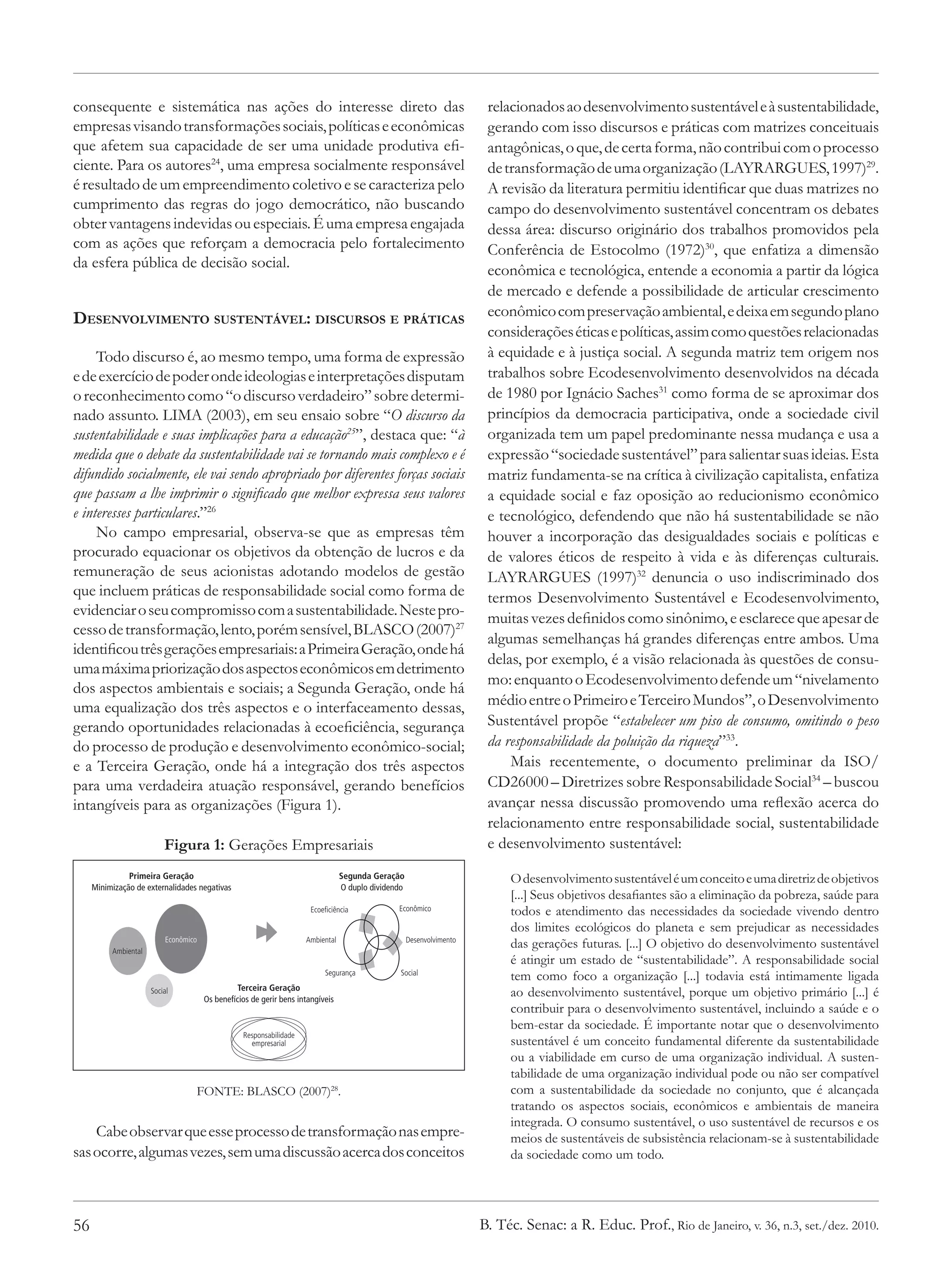 consequente e sistemática nas ações do interesse direto das                                                            relacionados ao desenvolvimento sustentável e à sustentabilidade,
empresas visando transformações sociais, políticas e econômicas                                                        gerando com isso discursos e práticas com matrizes conceituais
que afetem sua capacidade de ser uma unidade produtiva efi-                                                            antagônicas, o que, de certa forma, não contribui com o processo
ciente. Para os autores24, uma empresa socialmente responsável                                                         de transformação de uma organização (LAYRARGUES, 1997)29.
é resultado de um empreendimento coletivo e se caracteriza pelo                                                        A revisão da literatura permitiu identificar que duas matrizes no
cumprimento das regras do jogo democrático, não buscando                                                               campo do desenvolvimento sustentável concentram os debates
obter vantagens indevidas ou especiais. É uma empresa engajada                                                         dessa área: discurso originário dos trabalhos promovidos pela
com as ações que reforçam a democracia pelo fortalecimento                                                             Conferência de Estocolmo (1972)30, que enfatiza a dimensão
da esfera pública de decisão social.                                                                                   econômica e tecnológica, entende a economia a partir da lógica
                                                                                                                       de mercado e defende a possibilidade de articular crescimento
Desenvolvimento sustentável: discursos e práticas                                                                      econômico com preservação ambiental, e deixa em segundo plano
                                                                                                                       considerações éticas e políticas, assim como questões relacionadas
     Todo discurso é, ao mesmo tempo, uma forma de expressão                                                           à equidade e à justiça social. A segunda matriz tem origem nos
e de exercício de poder onde ideologias e interpretações disputam                                                      trabalhos sobre Ecodesenvolvimento desenvolvidos na década
o reconhecimento como “o discurso verdadeiro” sobre determi-                                                           de 1980 por Ignácio Saches31 como forma de se aproximar dos
nado assunto. LIMA (2003), em seu ensaio sobre “O discurso da                                                          princípios da democracia participativa, onde a sociedade civil
sustentabilidade e suas implicações para a educação25”, destaca que: “à                                                organizada tem um papel predominante nessa mudança e usa a
medida que o debate da sustentabilidade vai se tornando mais complexo e é                                              expressão “sociedade sustentável” para salientar suas ideias. Esta
difundido socialmente, ele vai sendo apropriado por diferentes forças sociais                                          matriz fundamenta-se na crítica à civilização capitalista, enfatiza
que passam a lhe imprimir o significado que melhor expressa seus valores                                               a equidade social e faz oposição ao reducionismo econômico
e interesses particulares.”26                                                                                          e tecnológico, defendendo que não há sustentabilidade se não
     No campo empresarial, observa-se que as empresas têm                                                              houver a incorporação das desigualdades sociais e políticas e
procurado equacionar os objetivos da obtenção de lucros e da                                                           de valores éticos de respeito à vida e às diferenças culturais.
remuneração de seus acionistas adotando modelos de gestão                                                              LAYRARGUES (1997)32 denuncia o uso indiscriminado dos
que incluem práticas de responsabilidade social como forma de                                                          termos Desenvolvimento Sustentável e Ecodesenvolvimento,
evidenciar o seu compromisso com a sustentabilidade. Neste pro-                                                        muitas vezes definidos como sinônimo, e esclarece que apesar de
cesso de transformação, lento, porém sensível, BLASCO (2007)27
                                                                                                                       algumas semelhanças há grandes diferenças entre ambos. Uma
identificou três gerações empresariais: a Primeira Geração, onde há
                                                                                                                       delas, por exemplo, é a visão relacionada às questões de consu-
uma máxima priorização dos aspectos econômicos em detrimento
                                                                                                                       mo: enquanto o Ecodesenvolvimento defende um “nivelamento
dos aspectos ambientais e sociais; a Segunda Geração, onde há
uma equalização dos três aspectos e o interfaceamento dessas,                                                          médio entre o Primeiro e Terceiro Mundos”, o Desenvolvimento
gerando oportunidades relacionadas à ecoeficiência, segurança                                                          Sustentável propõe “estabelecer um piso de consumo, omitindo o peso
do processo de produção e desenvolvimento econômico-social;                                                            da responsabilidade da poluição da riqueza”33.
e a Terceira Geração, onde há a integração dos três aspectos                                                               Mais recentemente, o documento preliminar da ISO/
para uma verdadeira atuação responsável, gerando benefícios                                                            CD26000 – Diretrizes sobre Responsabilidade Social34 – buscou
intangíveis para as organizações (Figura 1).                                                                           avançar nessa discussão promovendo uma reflexão acerca do
                                                                                                                       relacionamento entre responsabilidade social, sustentabilidade
                          Figura 1: Gerações Empresariais                                                              e desenvolvimento sustentável:
               Primeira Geração                                                 Segunda Geração                            O desenvolvimento sustentável é um conceito e uma diretriz de objetivos
     Minimização de externalidades negativas                                    O duplo dividendo
                                                                                                                           [...] Seus objetivos desafiantes são a eliminação da pobreza, saúde para
                                                                      Ecoeficiência            Econômico                   todos e atendimento das necessidades da sociedade vivendo dentro
                                                                                                                           dos limites ecológicos do planeta e sem prejudicar as necessidades
                          Econômico
          Ambiental
                                                                    Ambiental                       Desenvolvimento
                                                                                                                           das gerações futuras. [...] O objetivo do desenvolvimento sustentável
                                                                                                                           é atingir um estado de “sustentabilidade”. A responsabilidade social
                                                                          Segurança             Social
                                                                                                                           tem como foco a organização [...] todavia está intimamente ligada
                                               Terceira Geração
                      Social
                                      Os benefícios de gerir bens intangíveis
                                                                                                                           ao desenvolvimento sustentável, porque um objetivo primário [...] é
                                                                                                                           contribuir para o desenvolvimento sustentável, incluindo a saúde e o
                                                                                                                           bem-estar da sociedade. É importante notar que o desenvolvimento
                                                 Responsabilidade
                                                   empresarial                                                             sustentável é um conceito fundamental diferente da sustentabilidade
                                                                                                                           ou a viabilidade em curso de uma organização individual. A susten-
                                                                                                                           tabilidade de uma organização individual pode ou não ser compatível
                                  FONTE: BLASCO (2007)28.                                                                  com a sustentabilidade da sociedade no conjunto, que é alcançada
                                                                                                                           tratando os aspectos sociais, econômicos e ambientais de maneira
                                                                                                                           integrada. O consumo sustentável, o uso sustentável de recursos e os
    Cabe observar que esse processo de transformação nas empre-                                                            meios de sustentáveis de subsistência relacionam-se à sustentabilidade
sas ocorre, algumas vezes, sem uma discussão acerca dos conceitos                                                          da sociedade como um todo.




56                                                                                                                    B. Téc. Senac: a R. Educ. Prof., Rio de Janeiro, v. 36, n.3, set./dez. 2010.
 