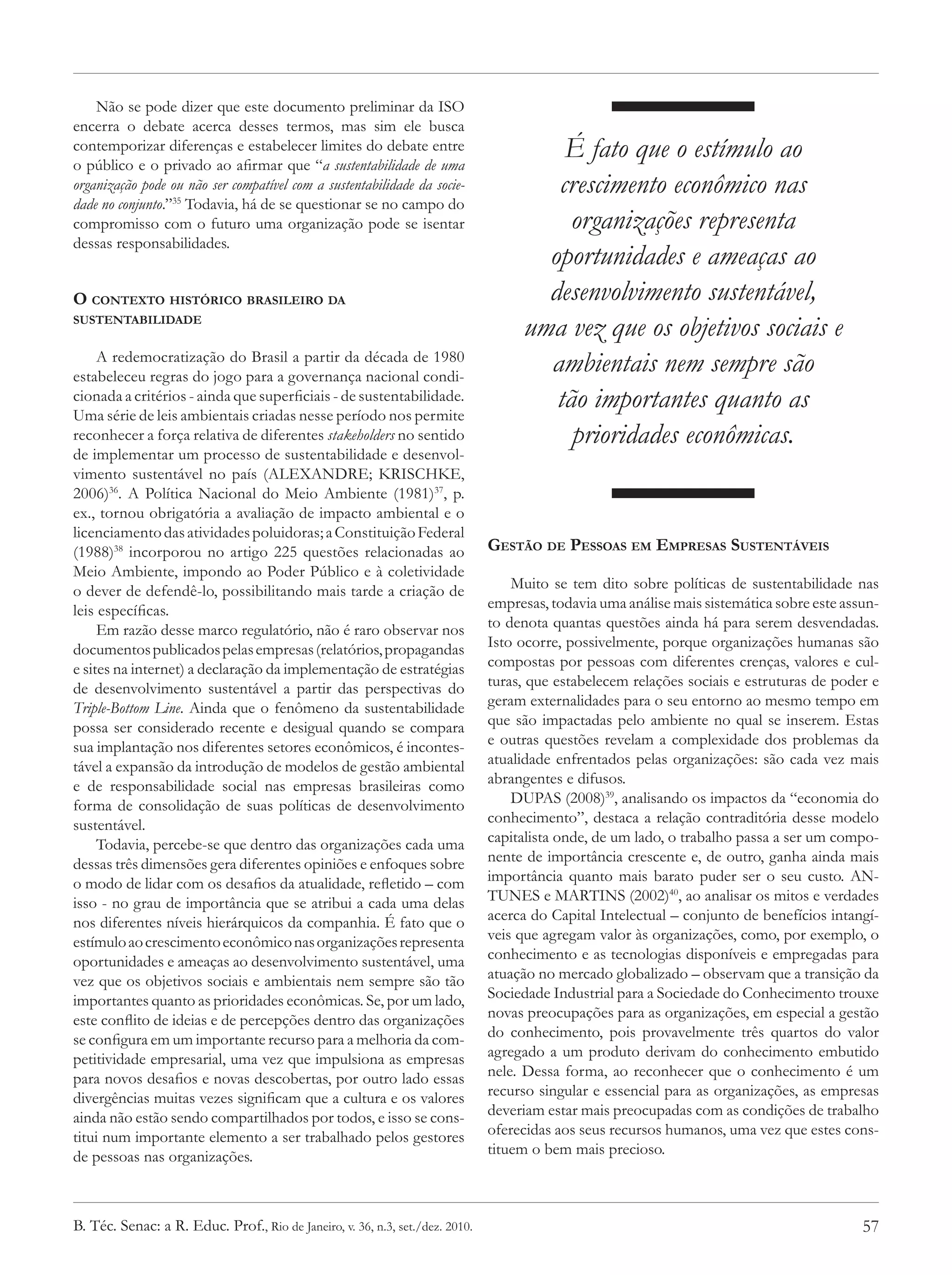 Não se pode dizer que este documento preliminar da ISO
encerra o debate acerca desses termos, mas sim ele busca
contemporizar diferenças e estabelecer limites do debate entre
o público e o privado ao afirmar que “a sustentabilidade de uma
                                                                                        É fato que o estímulo ao
organização pode ou não ser compatível com a sustentabilidade da socie-                crescimento econômico nas
dade no conjunto.”35 Todavia, há de se questionar se no campo do
compromisso com o futuro uma organização pode se isentar                                 organizações representa
dessas responsabilidades.
                                                                                      oportunidades e ameaças ao
O contexto histórico brasileiro da                                                    desenvolvimento sustentável,
sustentabilidade
                                                                                    uma vez que os objetivos sociais e
     A redemocratização do Brasil a partir da década de 1980
estabeleceu regras do jogo para a governança nacional condi-
                                                                                      ambientais nem sempre são
cionada a critérios - ainda que superficiais - de sustentabilidade.
Uma série de leis ambientais criadas nesse período nos permite
                                                                                       tão importantes quanto as
reconhecer a força relativa de diferentes stakeholders no sentido                        prioridades econômicas.
de implementar um processo de sustentabilidade e desenvol-
vimento sustentável no país (ALEXANDRE; KRISCHKE,
2006)36. A Política Nacional do Meio Ambiente (1981)37, p.
ex., tornou obrigatória a avaliação de impacto ambiental e o
licenciamento das atividades poluidoras; a Constituição Federal
(1988)38 incorporou no artigo 225 questões relacionadas ao                     Gestão de Pessoas em Empresas Sustentáveis
Meio Ambiente, impondo ao Poder Público e à coletividade
o dever de defendê-lo, possibilitando mais tarde a criação de                      Muito se tem dito sobre políticas de sustentabilidade nas
leis específicas.                                                              empresas, todavia uma análise mais sistemática sobre este assun-
     Em razão desse marco regulatório, não é raro observar nos                 to denota quantas questões ainda há para serem desvendadas.
documentos publicados pelas empresas (relatórios, propagandas                  Isto ocorre, possivelmente, porque organizações humanas são
e sites na internet) a declaração da implementação de estratégias              compostas por pessoas com diferentes crenças, valores e cul-
de desenvolvimento sustentável a partir das perspectivas do                    turas, que estabelecem relações sociais e estruturas de poder e
Triple-Bottom Line. Ainda que o fenômeno da sustentabilidade                   geram externalidades para o seu entorno ao mesmo tempo em
possa ser considerado recente e desigual quando se compara                     que são impactadas pelo ambiente no qual se inserem. Estas
sua implantação nos diferentes setores econômicos, é incontes-                 e outras questões revelam a complexidade dos problemas da
tável a expansão da introdução de modelos de gestão ambiental                  atualidade enfrentados pelas organizações: são cada vez mais
e de responsabilidade social nas empresas brasileiras como                     abrangentes e difusos.
forma de consolidação de suas políticas de desenvolvimento                         DUPAS (2008)39, analisando os impactos da “economia do
sustentável.                                                                   conhecimento”, destaca a relação contraditória desse modelo
     Todavia, percebe-se que dentro das organizações cada uma                  capitalista onde, de um lado, o trabalho passa a ser um compo-
dessas três dimensões gera diferentes opiniões e enfoques sobre                nente de importância crescente e, de outro, ganha ainda mais
o modo de lidar com os desafios da atualidade, refletido – com                 importância quanto mais barato puder ser o seu custo. AN-
isso - no grau de importância que se atribui a cada uma delas                  TUNES e MARTINS (2002)40, ao analisar os mitos e verdades
nos diferentes níveis hierárquicos da companhia. É fato que o                  acerca do Capital Intelectual – conjunto de benefícios intangí-
estímulo ao crescimento econômico nas organizações representa                  veis que agregam valor às organizações, como, por exemplo, o
oportunidades e ameaças ao desenvolvimento sustentável, uma                    conhecimento e as tecnologias disponíveis e empregadas para
vez que os objetivos sociais e ambientais nem sempre são tão                   atuação no mercado globalizado – observam que a transição da
importantes quanto as prioridades econômicas. Se, por um lado,                 Sociedade Industrial para a Sociedade do Conhecimento trouxe
este conflito de ideias e de percepções dentro das organizações                novas preocupações para as organizações, em especial a gestão
se configura em um importante recurso para a melhoria da com-                  do conhecimento, pois provavelmente três quartos do valor
petitividade empresarial, uma vez que impulsiona as empresas                   agregado a um produto derivam do conhecimento embutido
para novos desafios e novas descobertas, por outro lado essas                  nele. Dessa forma, ao reconhecer que o conhecimento é um
divergências muitas vezes significam que a cultura e os valores                recurso singular e essencial para as organizações, as empresas
ainda não estão sendo compartilhados por todos, e isso se cons-                deveriam estar mais preocupadas com as condições de trabalho
titui num importante elemento a ser trabalhado pelos gestores                  oferecidas aos seus recursos humanos, uma vez que estes cons-
de pessoas nas organizações.                                                   tituem o bem mais precioso.



B. Téc. Senac: a R. Educ. Prof., Rio de Janeiro, v. 36, n.3, set./dez. 2010.                                                                57
 
