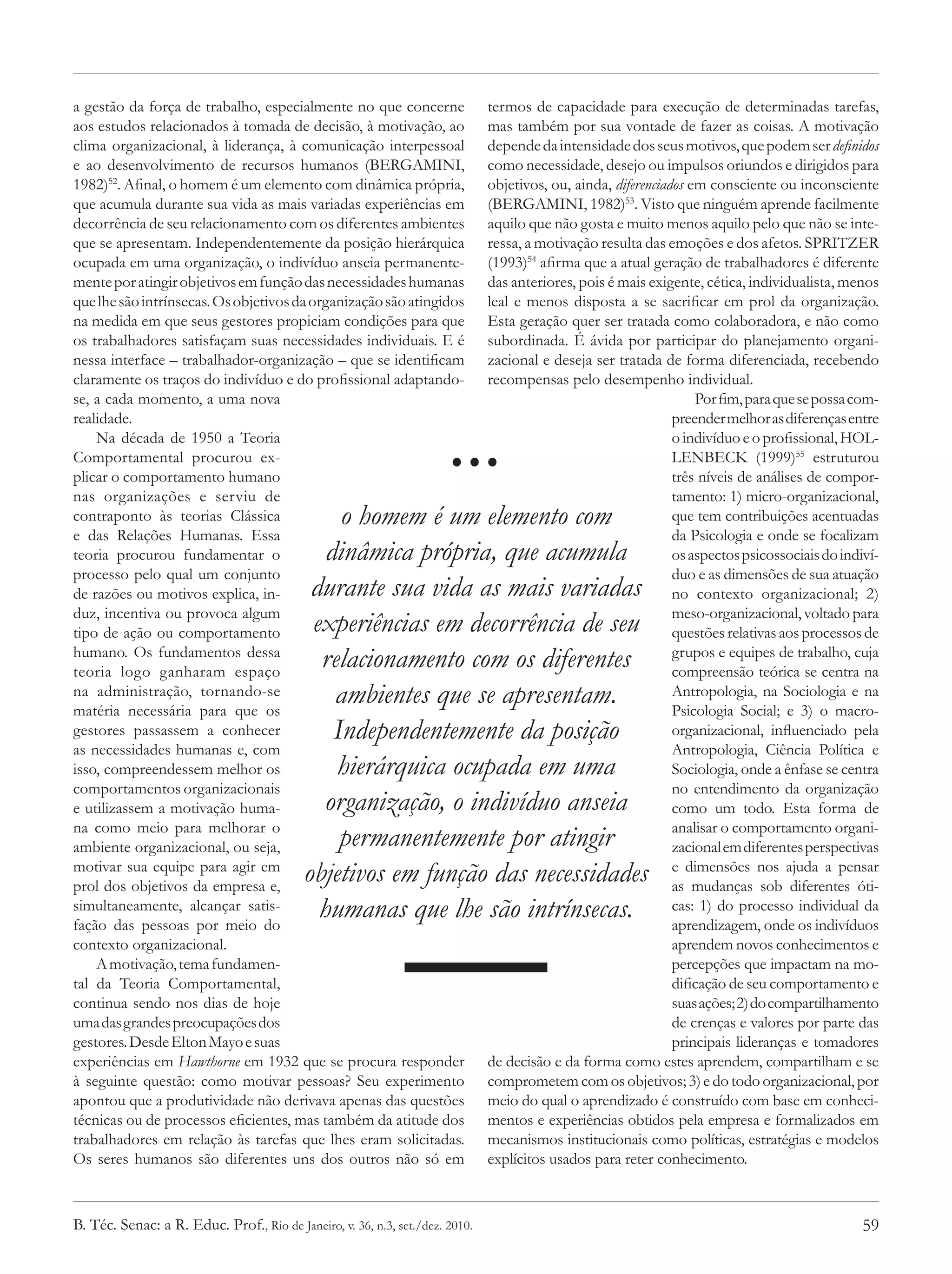 a gestão da força de trabalho, especialmente no que concerne                   termos de capacidade para execução de determinadas tarefas,
aos estudos relacionados à tomada de decisão, à motivação, ao                  mas também por sua vontade de fazer as coisas. A motivação
clima organizacional, à liderança, à comunicação interpessoal                  depende da intensidade dos seus motivos, que podem ser definidos
e ao desenvolvimento de recursos humanos (BERGAMINI,                           como necessidade, desejo ou impulsos oriundos e dirigidos para
1982)52. Afinal, o homem é um elemento com dinâmica própria,                   objetivos, ou, ainda, diferenciados em consciente ou inconsciente
que acumula durante sua vida as mais variadas experiências em                  (BERGAMINI, 1982)53. Visto que ninguém aprende facilmente
decorrência de seu relacionamento com os diferentes ambientes                  aquilo que não gosta e muito menos aquilo pelo que não se inte-
que se apresentam. Independentemente da posição hierárquica                    ressa, a motivação resulta das emoções e dos afetos. SPRITZER
ocupada em uma organização, o indivíduo anseia permanente-                     (1993)54 afirma que a atual geração de trabalhadores é diferente
mente por atingir objetivos em função das necessidades humanas                 das anteriores, pois é mais exigente, cética, individualista, menos
que lhe são intrínsecas. Os objetivos da organização são atingidos             leal e menos disposta a se sacrificar em prol da organização.
na medida em que seus gestores propiciam condições para que                    Esta geração quer ser tratada como colaboradora, e não como
os trabalhadores satisfaçam suas necessidades individuais. E é                 subordinada. É ávida por participar do planejamento organi-
nessa interface – trabalhador-organização – que se identificam                 zacional e deseja ser tratada de forma diferenciada, recebendo
claramente os traços do indivíduo e do profissional adaptando-                 recompensas pelo desempenho individual.
se, a cada momento, a uma nova                                                                                      Por fim, para que se possa com-


                                                                       ...
realidade.                                                                                                      preender melhor as diferenças entre
    Na década de 1950 a Teoria                                                                                  o indivíduo e o profissional, HOL-
Comportamental procurou ex-                                                                                     LENBECK (1999)55 estruturou
plicar o comportamento humano                                                                                   três níveis de análises de compor-
nas organizações e serviu de                                                                                    tamento: 1) micro-organizacional,
contraponto às teorias Clássica                 o homem é um elemento com                                       que tem contribuições acentuadas
e das Relações Humanas. Essa                                                                                    da Psicologia e onde se focalizam
teoria procurou fundamentar o                 dinâmica própria, que acumula                                     os aspectos psicossociais do indiví-
processo pelo qual um conjunto                                                                                  duo e as dimensões de sua atuação
de razões ou motivos explica, in-           durante sua vida as mais variadas                                   no contexto organizacional; 2)
duz, incentiva ou provoca algum                                                                                 meso-organizacional, voltado para
tipo de ação ou comportamento               experiências em decorrência de seu                                  questões relativas aos processos de
humano. Os fundamentos dessa
teoria logo ganharam espaço
                                             relacionamento com os diferentes                                   grupos e equipes de trabalho, cuja
                                                                                                                compreensão teórica se centra na
na administração, tornando-se
matéria necessária para que os
                                               ambientes que se apresentam.                                     Antropologia, na Sociologia e na
                                                                                                                Psicologia Social; e 3) o macro-
gestores passassem a conhecer                  Independentemente da posição                                     organizacional, influenciado pela
as necessidades humanas e, com                                                                                  Antropologia, Ciência Política e
isso, compreendessem melhor os                 hierárquica ocupada em uma                                       Sociologia, onde a ênfase se centra
comportamentos organizacionais                                                                                  no entendimento da organização
e utilizassem a motivação huma-              organização, o indivíduo anseia                                    como um todo. Esta forma de
na como meio para melhorar o                                                                                    analisar o comportamento organi-
ambiente organizacional, ou seja,               permanentemente por atingir                                     zacional em diferentes perspectivas
motivar sua equipe para agir em
prol dos objetivos da empresa e,
                                           objetivos em função das necessidades                                 e dimensões nos ajuda a pensar
                                                                                                                as mudanças sob diferentes óti-
simultaneamente, alcançar satis-
fação das pessoas por meio do
                                             humanas que lhe são intrínsecas.                                   cas: 1) do processo individual da
                                                                                                                aprendizagem, onde os indivíduos
contexto organizacional.                                                                                        aprendem novos conhecimentos e
    A motivação, tema fundamen-                                                                                 percepções que impactam na mo-
tal da Teoria Comportamental,                                                                                   dificação de seu comportamento e
continua sendo nos dias de hoje                                                                                 suas ações; 2) do compartilhamento
uma das grandes preocupações dos                                                                                de crenças e valores por parte das
gestores. Desde Elton Mayo e suas                                                                               principais lideranças e tomadores
experiências em Hawthorne em 1932 que se procura responder                     de decisão e da forma como estes aprendem, compartilham e se
à seguinte questão: como motivar pessoas? Seu experimento                      comprometem com os objetivos; 3) e do todo organizacional, por
apontou que a produtividade não derivava apenas das questões                   meio do qual o aprendizado é construído com base em conheci-
técnicas ou de processos eficientes, mas também da atitude dos                 mentos e experiências obtidos pela empresa e formalizados em
trabalhadores em relação às tarefas que lhes eram solicitadas.                 mecanismos institucionais como políticas, estratégias e modelos
Os seres humanos são diferentes uns dos outros não só em                       explícitos usados para reter conhecimento.



B. Téc. Senac: a R. Educ. Prof., Rio de Janeiro, v. 36, n.3, set./dez. 2010.                                                                     59
 