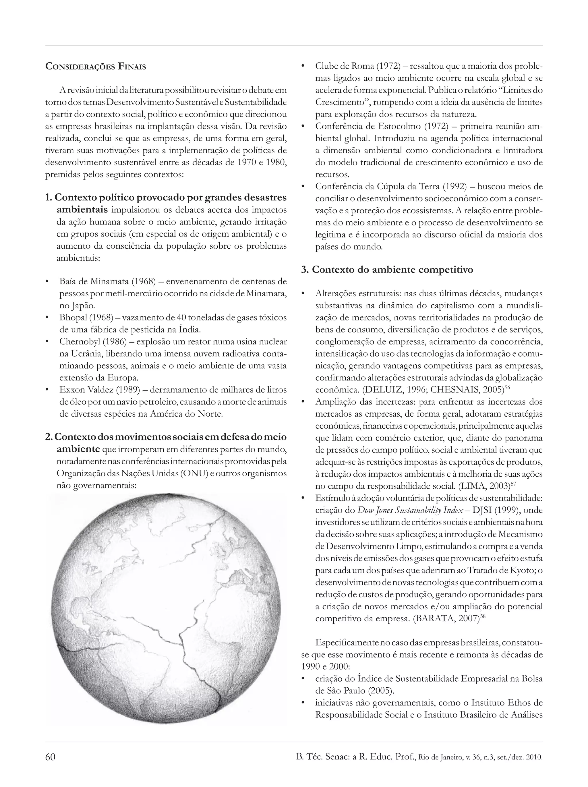 Considerações Finais                                                      •	 Clube de Roma (1972) – ressaltou que a maioria dos proble-
                                                                             mas ligados ao meio ambiente ocorre na escala global e se
    A revisão inicial da literatura possibilitou revisitar o debate em       acelera de forma exponencial. Publica o relatório “Limites do
torno dos temas Desenvolvimento Sustentável e Sustentabilidade               Crescimento”, rompendo com a ideia da ausência de limites
a partir do contexto social, político e econômico que direcionou             para exploração dos recursos da natureza.
as empresas brasileiras na implantação dessa visão. Da revisão            •	 Conferência de Estocolmo (1972) – primeira reunião am-
realizada, conclui-se que as empresas, de uma forma em geral,                biental global. Introduziu na agenda política internacional
tiveram suas motivações para a implementação de políticas de                 a dimensão ambiental como condicionadora e limitadora
desenvolvimento sustentável entre as décadas de 1970 e 1980,                 do modelo tradicional de crescimento econômico e uso de
premidas pelos seguintes contextos:                                          recursos.
                                                                          •	 Conferência da Cúpula da Terra (1992) – buscou meios de
1. Contexto político provocado por grandes desastres                         conciliar o desenvolvimento socioeconômico com a conser-
   ambientais impulsionou os debates acerca dos impactos                     vação e a proteção dos ecossistemas. A relação entre proble-
     da ação humana sobre o meio ambiente, gerando irritação                 mas do meio ambiente e o processo de desenvolvimento se
     em grupos sociais (em especial os de origem ambiental) e o              legitima e é incorporada ao discurso oficial da maioria dos
     aumento da consciência da população sobre os problemas                  países do mundo.
     ambientais:
                                                                          3. Contexto do ambiente competitivo
•	 Baía de Minamata (1968) – envenenamento de centenas de
   pessoas por metil-mercúrio ocorrido na cidade de Minamata,             •	 Alterações estruturais: nas duas últimas décadas, mudanças
   no Japão.                                                                 substantivas na dinâmica do capitalismo com a mundiali-
•	 Bhopal (1968) – vazamento de 40 toneladas de gases tóxicos                zação de mercados, novas territorialidades na produção de
   de uma fábrica de pesticida na Índia.                                     bens de consumo, diversificação de produtos e de serviços,
•	 Chernobyl (1986) – explosão um reator numa usina nuclear                  conglomeração de empresas, acirramento da concorrência,
   na Ucrânia, liberando uma imensa nuvem radioativa conta-                  intensificação do uso das tecnologias da informação e comu-
   minando pessoas, animais e o meio ambiente de uma vasta                   nicação, gerando vantagens competitivas para as empresas,
   extensão da Europa.                                                       confirmando alterações estruturais advindas da globalização
•	 Exxon Valdez (1989) – derramamento de milhares de litros                  econômica. (DELUIZ, 1996; CHESNAIS, 2005)56
   de óleo por um navio petroleiro, causando a morte de animais           •	 Ampliação das incertezas: para enfrentar as incertezas dos
   de diversas espécies na América do Norte.                                 mercados as empresas, de forma geral, adotaram estratégias
                                                                             econômicas, financeiras e operacionais, principalmente aquelas
2. Contexto dos movimentos sociais em defesa do meio                         que lidam com comércio exterior, que, diante do panorama
   ambiente que irromperam em diferentes partes do mundo,                    de pressões do campo político, social e ambiental tiveram que
     notadamente nas conferências internacionais promovidas pela             adequar-se às restrições impostas às exportações de produtos,
     Organização das Nações Unidas (ONU) e outros organismos                 à redução dos impactos ambientais e à melhoria de suas ações
     não governamentais:                                                     no campo da responsabilidade social. (LIMA, 2003)57
                                                                          •	 Estímulo à adoção voluntária de políticas de sustentabilidade:
                                                                             criação do Dow Jones Sustainability Index – DJSI (1999), onde
                                                                             investidores se utilizam de critérios sociais e ambientais na hora
                                                                             da decisão sobre suas aplicações; a introdução de Mecanismo
                                                                             de Desenvolvimento Limpo, estimulando a compra e a venda
                                                                             dos níveis de emissões dos gases que provocam o efeito estufa
                                                                             para cada um dos países que aderiram ao Tratado de Kyoto; o
                                                                             desenvolvimento de novas tecnologias que contribuem com a
                                                                             redução de custos de produção, gerando oportunidades para
                                                                             a criação de novos mercados e/ou ampliação do potencial
                                                                             competitivo da empresa. (BARATA, 2007)58

                                                                              Especificamente no caso das empresas brasileiras, constatou-
                                                                          se que esse movimento é mais recente e remonta às décadas de
                                                                          1990 e 2000:
                                                                          •	 criação do Índice de Sustentabilidade Empresarial na Bolsa
                                                                              de São Paulo (2005).
                                                                          •	 iniciativas não governamentais, como o Instituto Ethos de
                                                                              Responsabilidade Social e o Instituto Brasileiro de Análises



60                                                                       B. Téc. Senac: a R. Educ. Prof., Rio de Janeiro, v. 36, n.3, set./dez. 2010.
 
