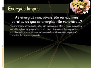 As energias renováveis são ou não mais
baratas do que as energias não renováveis?
Economicamente falando, não, são mais caras. Mas tendo em conta a
sua utilização a longo prazo, vemos que, não só o dinheiro gasto é
reembolsado, como ainda usufruímos de um lucro não só para nós
como também para o planeta.
Energias limpas
 