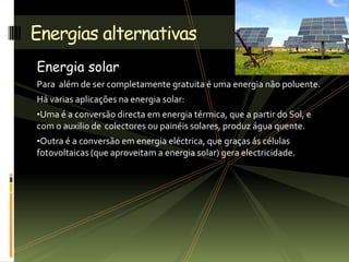 Energia solar
Para além de ser completamente gratuita é uma energia não poluente.
Há varias aplicações na energia solar:
•Uma é a conversão directa em energia térmica, que a partir do Sol, e
com o auxilio de colectores ou painéis solares, produz água quente.
•Outra é a conversão em energia eléctrica, que graças ás células
fotovoltaicas (que aproveitam a energia solar) gera electricidade.
Energias alternativas
 