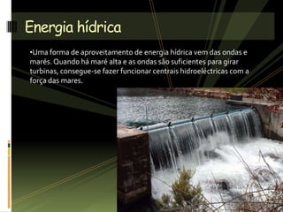 •Uma forma de aproveitamento de energia hídrica vem das ondas e
marés. Quando há maré alta e as ondas são suficientes para girar
turbinas, consegue-se fazer funcionar centrais hidroeléctricas com a
força das mares.
Energia hídrica
 
