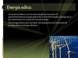 •O vento também é um recurso energético renovável. O
aproveitamento da energia eólica faz-se transformando a energia do ar
em movimento em outras formas de energia.
•Os aerogeradores, por exemplo, são dispositivos de conversão de
energia eólica e energia eléctrica.
Energia eólica
 