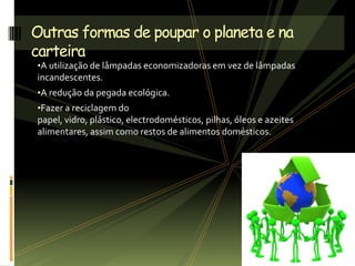 •A utilização de lâmpadas economizadoras em vez de lâmpadas
incandescentes.
•A redução da pegada ecológica.
•Fazer a reciclagem do
papel, vidro, plástico, electrodomésticos, pilhas, óleos e azeites
alimentares, assim como restos de alimentos domésticos.
Outras formas de poupar o planeta e na
carteira
 