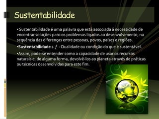 • Sustentabilidade é uma palavra que está associada á necessidade de
encontrar soluções paro os problemas ligados ao desenvolvimento, na
sequência das diferenças entre pessoas, povos, países e regiões.
•Sustentabilidade s. f. - Qualidade ou condição do que é sustentável.
•Assim, pode-se entender como a capacidade de usar os recursos
naturais e, de alguma forma, devolvê-los ao planeta através de práticas
ou técnicas desenvolvidas para este fim.
Sustentabilidade
 