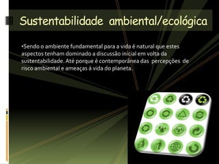 •Sendo o ambiente fundamental para a vida é natural que estes
aspectos tenham dominado a discussão inicial em volta da
sustentabilidade.Até porque é contemporânea das percepções de
risco ambiental e ameaças á vida do planeta.
Sustentabilidade ambiental/ecológica
 