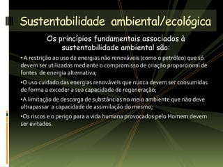 Os princípios fundamentais associados à
sustentabilidade ambiental são:
• A restrição ao uso de energias não renováveis (como o petróleo) que só
devem ser utilizadas mediante o compromisso de criação proporcional de
fontes de energia alternativa;
•O uso cuidado das energias renováveis que nunca devem ser consumidas
de forma a exceder a sua capacidade de regeneração;
•A limitação de descarga de substâncias no meio ambiente que não deve
ultrapassar a capacidade de assimilação do mesmo;
•Os riscos e o perigo para a vida humana provocados pelo Homem devem
ser evitados.
Sustentabilidade ambiental/ecológica
 