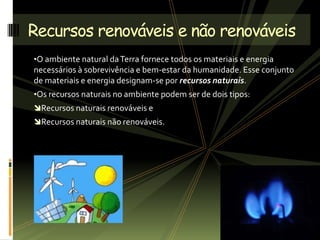 •O ambiente natural daTerra fornece todos os materiais e energia
necessários à sobrevivência e bem-estar da humanidade. Esse conjunto
de materiais e energia designam-se por recursos naturais.
•Os recursos naturais no ambiente podem ser de dois tipos:
Recursos naturais renováveis e
Recursos naturais não renováveis.
Recursos renováveis e não renováveis
 