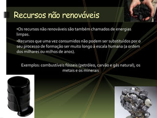 •Os recursos não renováveis são também chamados de energias
limpas.
•Recursos que uma vez consumidos não podem ser substituídos por o
seu processo de formação ser muito longo á escala humana (a ordem
dos milhares ou milhos de anos).
Exemplos: combustíveis fósseis (petróleo, carvão e gás natural), os
metais e os minerais
Recursos não renováveis
 