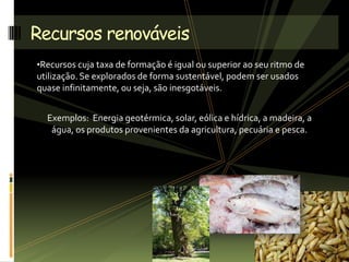 •Recursos cuja taxa de formação é igual ou superior ao seu ritmo de
utilização. Se explorados de forma sustentável, podem ser usados
quase infinitamente, ou seja, são inesgotáveis.
Exemplos: Energia geotérmica, solar, eólica e hídrica, a madeira, a
água, os produtos provenientes da agricultura, pecuária e pesca.
Recursos renováveis
 