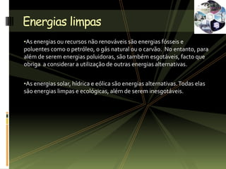 •As energias ou recursos não renováveis são energias fósseis e
poluentes como o petróleo, o gás natural ou o carvão. No entanto, para
além de serem energias poluidoras, são também esgotáveis, facto que
obriga a considerar a utilização de outras energias alternativas.
•As energias solar, hídrica e eólica são energias alternativas.Todas elas
são energias limpas e ecológicas, além de serem inesgotáveis.
Energias limpas
 