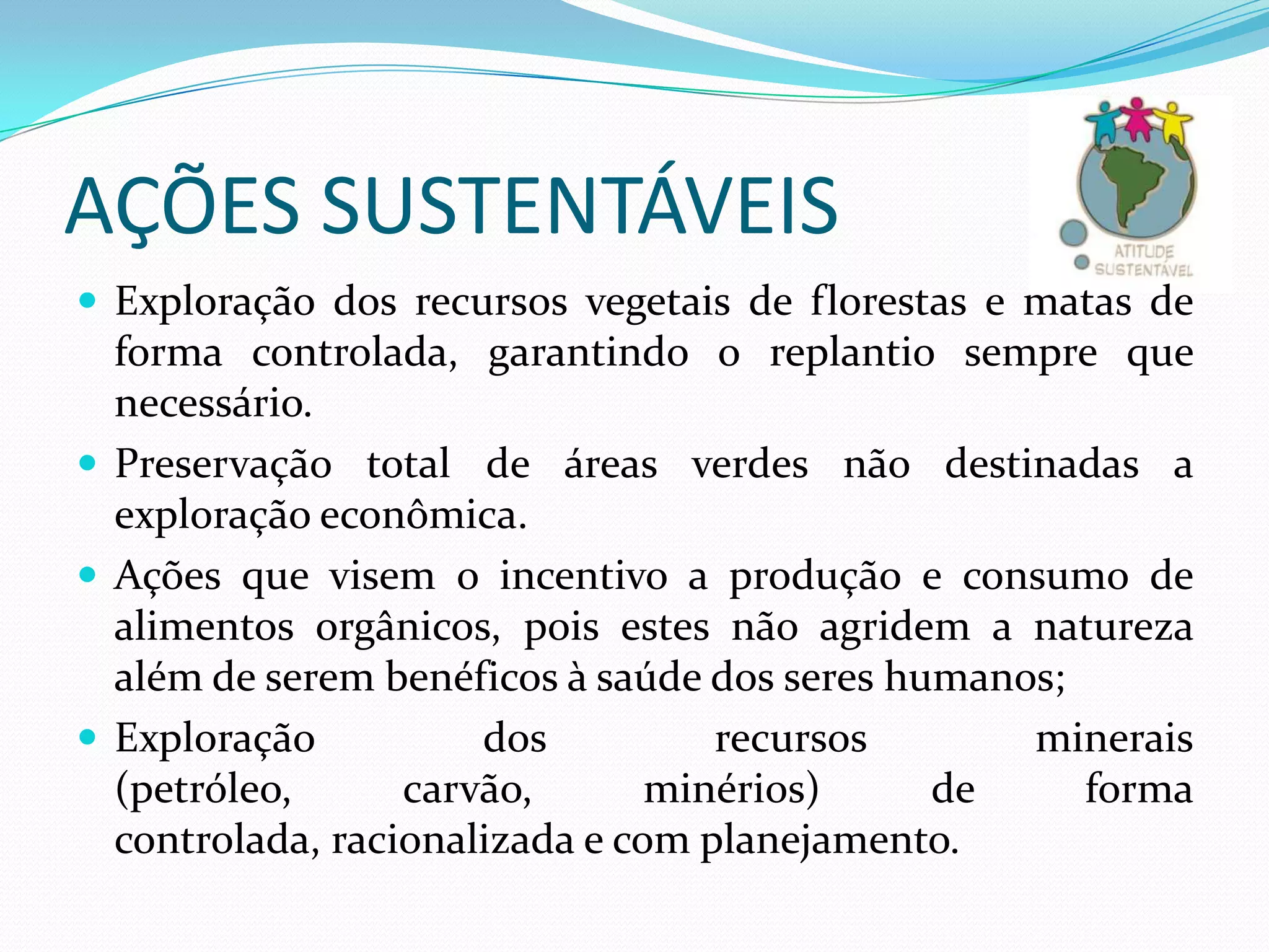 AÇÕES SUSTENTÁVEIS
 Exploração dos recursos vegetais de florestas e matas de

forma controlada, garantindo o replantio sempre que
necessário.
 Preservação total de áreas verdes não destinadas a
exploração econômica.
 Ações que visem o incentivo a produção e consumo de
alimentos orgânicos, pois estes não agridem a natureza
além de serem benéficos à saúde dos seres humanos;
 Exploração
dos
recursos
minerais
(petróleo,
carvão,
minérios)
de
forma
controlada, racionalizada e com planejamento.

 