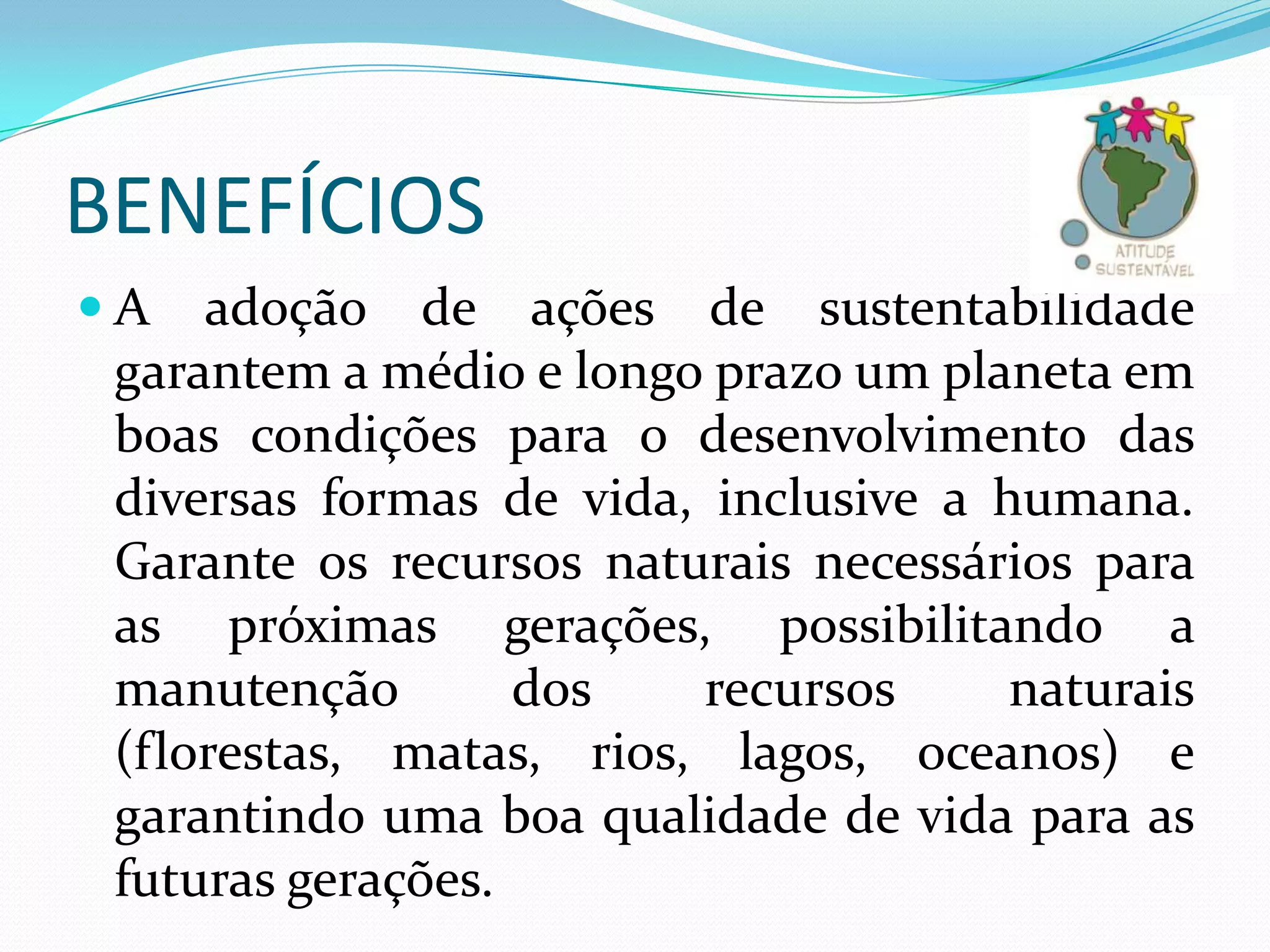 BENEFÍCIOS
A

adoção de ações de sustentabilidade
garantem a médio e longo prazo um planeta em
boas condições para o desenvolvimento das
diversas formas de vida, inclusive a humana.
Garante os recursos naturais necessários para
as próximas gerações, possibilitando a
manutenção
dos
recursos
naturais
(florestas, matas, rios, lagos, oceanos) e
garantindo uma boa qualidade de vida para as
futuras gerações.

 