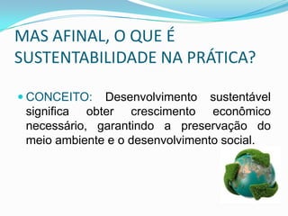 MAS AFINAL, O QUE É
SUSTENTABILIDADE NA PRÁTICA?
 CONCEITO: Desenvolvimento sustentável
significa obter crescimento econômico
necessário, garantindo a preservação do

meio ambiente e o desenvolvimento social.

 