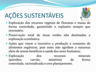 AÇÕES SUSTENTÁVEIS
 Exploração dos recursos vegetais de florestas e matas de

forma controlada, garantindo o replantio sempre que
necessário.
 Preservação total de áreas verdes não destinadas a
exploração econômica.
 Ações que visem o incentivo a produção e consumo de
alimentos orgânicos, pois estes não agridem a natureza
além de serem benéficos à saúde dos seres humanos;
 Exploração
dos
recursos
minerais
(petróleo,
carvão,
minérios)
de
forma
controlada, racionalizada e com planejamento.

 