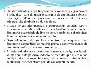  Uso de fontes de energia limpas e renováveis (eólica, geotérmica

e hidráulica) para diminuir o consumo de combustíveis fósseis.
Esta ação, além de preservar as reservas de recursos minerais,
visa diminuir a poluição do ar.
 Criação de atitudes pessoais e empresariais voltadas para a
reciclagem de resíduos sólidos. Esta ação além de gerar renda e
diminuir a quantidade de lixo no solo, possibilita a diminuição
da retirada de recursos minerais do solo.
 Desenvolvimento da gestão sustentável nas empresas para
diminuir o desperdício de matéria-prima e desenvolvimento de
produtos com baixo consumo de energia.
 Atitudes voltadas para o consumo controlado de água, evitando
ao máximo o desperdício. Adoção de medidas que visem a não
poluição dos recursos hídricos, assim como a despoluição
daqueles que se encontram poluídos ou contaminados.

 