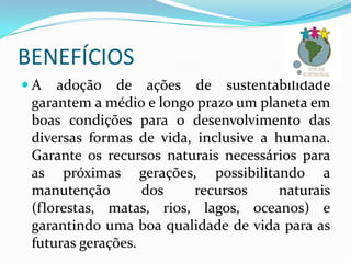 BENEFÍCIOS
A

adoção de ações de sustentabilidade
garantem a médio e longo prazo um planeta em
boas condições para o desenvolvimento das
diversas formas de vida, inclusive a humana.
Garante os recursos naturais necessários para
as próximas gerações, possibilitando a
manutenção
dos
recursos
naturais
(florestas, matas, rios, lagos, oceanos) e
garantindo uma boa qualidade de vida para as
futuras gerações.

 