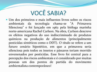 VOCÊ SABIA?
 Um dos primeiros e mais influentes livros sobre os riscos

ambientais da tecnologia chama-se "A Primavera
Silenciosa" e foi lançado em 1962 pela bióloga marinha
norte-americana Rachel Carlson. Na obra, Carlson descreve
os efeitos negativos do uso indiscriminado de produtos
químicos na produção de alimentos (principalmente
pesticidas sintéticos como o DDT). O título se refere a um
futuro cenário hipotético, em que a primavera seria
silenciosa pois todos os insetos e pássaros teriam morrido
envenenados por pesticidas. Esse livro foi central para a
percepção dos riscos ambientais e é considerado por muitas
pessoas um dos pontos de partida do movimento
ambientalista contemporâneo!

 