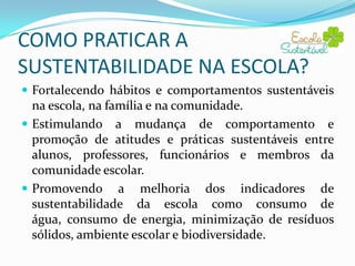 COMO PRATICAR A
SUSTENTABILIDADE NA ESCOLA?
 Fortalecendo hábitos e comportamentos sustentáveis

na escola, na família e na comunidade.
 Estimulando a mudança de comportamento e
promoção de atitudes e práticas sustentáveis entre
alunos, professores, funcionários e membros da
comunidade escolar.
 Promovendo a melhoria dos indicadores de
sustentabilidade da escola como consumo de água,
consumo de energia, minimização de resíduos sólidos,
ambiente escolar e biodiversidade.

 