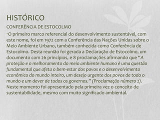 HISTÓRICO
CONFERÊNCIA DE ESTOCOLMO
•O primeiro marco referencial do desenvolvimento sustentável, com
este nome, foi em 1972 com a Conferência das Nações Unidas sobre o
Meio Ambiente Urbano, também conhecida como Conferência de
Estocolmo. Desta reunião foi gerada a Declaração de Estocolmo, um
documento com 26 princípios, e 8 proclamações afirmando que “A
proteção e o melhoramento do meio ambiente humano é uma questão
fundamental que afeta o bem-estar dos povos e o desenvolvimento
econômico do mundo inteiro, um desejo urgente dos povos de todo o
mundo e um dever de todos os governos.” (Proclamação número 2).
Neste momento foi apresentado pela primeira vez o conceito de
sustentabilidade, mesmo com muito significado ambiental.
 