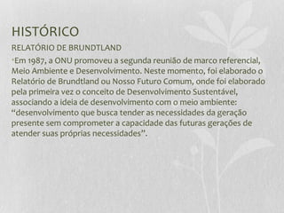 HISTÓRICO
RELATÓRIO DE BRUNDTLAND
•Em 1987, a ONU promoveu a segunda reunião de marco referencial,
Meio Ambiente e Desenvolvimento. Neste momento, foi elaborado o
Relatório de Brundtland ou Nosso Futuro Comum, onde foi elaborado
pela primeira vez o conceito de Desenvolvimento Sustentável,
associando a ideia de desenvolvimento com o meio ambiente:
“desenvolvimento que busca tender as necessidades da geração
presente sem comprometer a capacidade das futuras gerações de
atender suas próprias necessidades”.
 