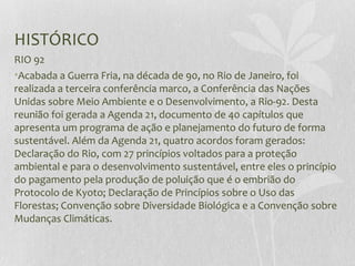HISTÓRICO
RIO 92
•Acabada a Guerra Fria, na década de 90, no Rio de Janeiro, foi
realizada a terceira conferência marco, a Conferência das Nações
Unidas sobre Meio Ambiente e o Desenvolvimento, a Rio-92. Desta
reunião foi gerada a Agenda 21, documento de 40 capítulos que
apresenta um programa de ação e planejamento do futuro de forma
sustentável. Além da Agenda 21, quatro acordos foram gerados:
Declaração do Rio, com 27 princípios voltados para a proteção
ambiental e para o desenvolvimento sustentável, entre eles o princípio
do pagamento pela produção de poluição que é o embrião do
Protocolo de Kyoto; Declaração de Princípios sobre o Uso das
Florestas; Convenção sobre Diversidade Biológica e a Convenção sobre
Mudanças Climáticas.
 