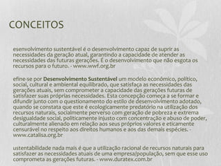 CONCEITOS
esenvolvimento sustentável é o desenvolvimento capaz de suprir as
necessidades da geração atual, garantindo a capacidade de atender as
necessidades das futuras gerações. É o desenvolvimento que não esgota os
recursos para o futuro. - www.wwf.org.br
efine-se por Desenvolvimento Sustentável um modelo econômico, político,
social, cultural e ambiental equilibrado, que satisfaça as necessidades das
gerações atuais, sem comprometer a capacidade das gerações futuras de
satisfazer suas próprias necessidades. Esta concepção começa a se formar e
difundir junto com o questionamento do estilo de desenvolvimento adotado,
quando se constata que este é ecologicamente predatório na utilização dos
recursos naturais, socialmente perverso com geração de pobreza e extrema
desigualdade social, politicamente injusto com concentração e abuso de poder,
culturalmente alienado em relação aos seus próprios valores e eticamente
censurável no respeito aos direitos humanos e aos das demais espécies. -
www.catalisa.org.br
ustentabilidade nada mais é que a utilização racional de recursos naturais para
satisfazer as necessidades atuais de uma empresa/população, sem que esse uso
comprometa as gerações futuras. - www.duratex.com.br
 