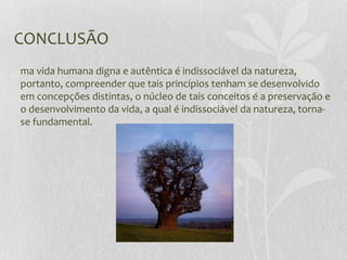 CONCLUSÃO
ma vida humana digna e autêntica é indissociável da natureza,
portanto, compreender que tais princípios tenham se desenvolvido
em concepções distintas, o núcleo de tais conceitos é a preservação e
o desenvolvimento da vida, a qual é indissociável da natureza, torna-
se fundamental.
 
