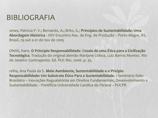 BIBLIOGRAFIA
omes, Patrícia P. V.; Bernardo, A.; Brito, G.; Princípios de Sustentabilidade: Uma
Abordagem Histórica - XXV Encontro Nac. de Eng. de Produção – Porto Alegre, RS,
Brasil, 29 out a 01 de nov de 2005
ONAS, Hans. O Princípio Responsabilidade: Ensaio de uma Ética para a Civilização
Tecnológica. Tradução do original alemão Marijane Lisboa, Luiz Barros Montez. Rio
de Janeiro: Contraponto. Ed. PUC-Rio. 2006. p. 35.
relha, Ana Paula da S. Meio Aambiente, Sustentabilidade e o Prícipio
Responsabilidade: Um Substrato Ético Para a Sustentabilidade. I Seminário Ítalo-
Brasileiro – Inovações Regualatórias em Direitos Fundamentais, Desenvolvimento e
Sustentabilidade. - Pontifícia Universidade Católica do Paraná – PUCPR
 