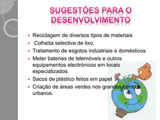  Reciclagem de diversos tipos de materiais
 Colheita selectiva de lixo.
 Tratamento de esgotos industriais e domésticos
 Meter baterias de telemóveis e outros
equipamentos electrónicos em locais
especializados.
 Sacos de plástico feitos em papel
 Criação de áreas verdes nos grandes centros
urbanos.
 