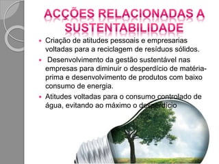  Criação de atitudes pessoais e empresarias
voltadas para a reciclagem de resíduos sólidos.
 Desenvolvimento da gestão sustentável nas
empresas para diminuir o desperdício de matéria-
prima e desenvolvimento de produtos com baixo
consumo de energia.
 Atitudes voltadas para o consumo controlado de
água, evitando ao máximo o desperdício
 