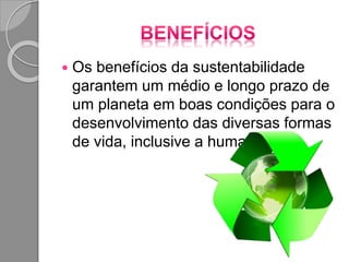  Os benefícios da sustentabilidade
garantem um médio e longo prazo de
um planeta em boas condições para o
desenvolvimento das diversas formas
de vida, inclusive a humana.
 