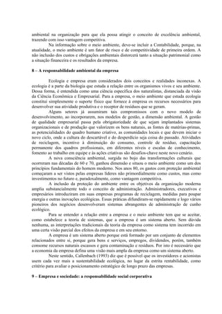 ambiental na organização para que ela possa atingir o conceito de excelência ambiental, 
trazendo com isso vantagem competitiva. 
Na informação sobre o meio ambiente, deve-se incluir a Contabilidade, porque, na 
atualidade, o meio ambiente é um fator de risco e de competitividade de primeira ordem. A 
não inclusão dos custos e obrigações ambientais distorcerá tanto a situação patrimonial como 
a situação financeira e os resultados da empresa. 
8 – A responsabilidade ambiental da empresa 
Ecologia e empresa eram considerados dois conceitos e realidades inconexas. A 
ecologia é a parte da biologia que estuda a relação entre os organismos vivos e seu ambiente. 
Dessa forma, é entendida como uma ciência específica dos naturalistas, distanciada da visão 
da Ciência Econômica e Empresarial. Para a empresa, o meio ambiente que estuda ecologia 
constitui simplesmente o suporte físico que fornece à empresa os recursos necessários para 
desenvolver sua atividade produtiva e o receptor de resíduos que se geram. 
Alguns setores já assumiram tais compromissos com o novo modelo de 
desenvolvimento, ao incorporarem, nos modelos de gestão, a dimensão ambiental. A gestão 
de qualidade empresarial passa pela obrigatoriedade de que sejam implantados sistemas 
organizacionais e de produção que valorizem os bens naturais, as fontes de matérias-primas, 
as potencialidades do quadro humano criativo, as comunidades locais e que devem iniciar o 
novo ciclo, onde a cultura do descartável e do desperdício seja coisa do passado. Atividades 
de reciclagem, incentivo à diminuição do consumo, controle de resíduo, capacitação 
permanente dos quadros profissionais, em diferentes níveis e escalas de conhecimento, 
fomento ao trabalho em equipe e às ações criativas são desafios-chave neste novo cenário. 
A nova consciência ambiental, surgida no bojo das transformações culturais que 
ocorreram nas décadas de 60 e 70, ganhou dimensão e situou o meio ambiente como um dos 
princípios fundamentais do homem moderno. Nos anos 80, os gastos com proteção ambiental 
começaram a ser vistos pelas empresas líderes não primordialmente como custos, mas como 
investimentos no futuro e, paradoxalmente, como vantagem competitiva. 
A inclusão da proteção do ambiente entre os objetivos da organização moderna 
amplia substancialmente todo o conceito de administração. Administradores, executivos e 
empresários introduziram em suas empresas programas de reciclagem, medidas para poupar 
energia e outras inovações ecológicas. Essas práticas difundiram-se rapidamente e logo vários 
pioneiros dos negócios desenvolveram sistemas abrangentes de administração de cunho 
ecológico. 
Para se entender a relação entre a empresa e o meio ambiente tem que se aceitar, 
como estabelece a teoria de sistemas, que a empresa é um sistema aberto. Sem dúvida 
nenhuma, as interpretações tradicionais da teoria da empresa como sistema tem incorrido em 
uma certa visão parcial dos efeitos da empresa e em seu entorno. 
A empresa é um sistema aberto porque está formado por um conjunto de elementos 
relacionados entre si, porque gera bens e serviços, empregos, dividendos, porém, também 
consome recursos naturais escassos e gera contaminação e resíduos. Por isto é necessário que 
a economia da empresa defina uma visão mais ampla da empresa como um sistema aberto. 
Neste sentido, Callenbach (1993) diz que é possível que os investidores e acionistas 
usem cada vez mais a sustentabilidade ecológica, no lugar da estrita rentabilidade, como 
critério para avaliar o posicionamento estratégico de longo prazo das empresas. 
9 – Empresa e sociedade: a responsabilidade social corporativa 
 