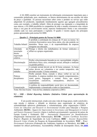 A SA 8000 constitui um instrumento de informação extremamente importante para o 
consumidor globalizado, pois, atualmente, os fatores determinantes da sua escolha vão além 
de preço e qualidade. As pessoas necessitam saber como o produto ou serviço que estão 
adquirindo foi produzido, repudiando imediatamente aqueles que agregam procedimentos 
como, por exemplo, o trabalho infantil. Além de proteger sua reputação e a integridade de 
suas marcas, a SA 8000 possibilita às companhias de todo o mundo externarem seus valores 
éticos e seu grau de envolvimento social, aspectos fundamentais frente a um consumidor-cidadão 
cada vez mais participante e vigilante. O quadro 2 mostra alguns dos principais 
pontos apresentados pela norma SA 8000. 
Quadro 2 – Principais pontos da Norma SA 8000 
Trabalho Infantil 
É proibida a contratação de crianças de 15 anos ou menos. Se 
existirem funcionários nessa faixa etária, eles não poderão ser 
demitidos. Nesse caso, é de responsabilidade da empresa 
assegurar sua educação. 
Liberdade de 
associação e 
direito à 
negociação 
coletiva 
Protege o direito dos trabalhadores de formar sindicatos e 
afiliar-se a grupos organizados 
Discriminação 
Proíbe a discriminação baseada na cor, nacionalidade, religião, 
deficiência física, sexo, orientação sexual, afiliação a sindicato 
ou partido político. 
Horário de 
trabalho 
A jornada normal deverá ser de 44 horas semanais. As horas 
extras devem ser voluntárias e ter caráter temporário, não 
devendo exceder 12 horas semanais. 
Práticas 
disciplinares 
Proíbe punição física, coerção e abuso verbal no uso da 
disciplina. A empresa também deve impedir comportamentos, 
como gestos, linguagem e contato físico, que sejam 
sexualmente coercitivos, ameaçadores, abusivos ou 
exploratórios. 
Comunicação 
A política de responsabilidade social deve ser documentada, 
implementada e comunicada a todos os funcionários. 
Fonte: Revista Exame - Guia de boa cidadania corporativa (2001) 
9.3 – GRI - Global Reporting Initiative (Iniciativa Global para apresentação de 
relatórios) 
É um acordo internacional, criado com uma visão de longo prazo, multi-stakeholder, 
cuja missão é elaborar e difundir as diretrizes para organização de relatórios de 
sustentabilidade aplicáveis globalmente e voluntariamente, pelas organizações CERES – 
Centre for Education and Research in Environmental (Centro para Educação e Pesquisa 
Ambiental), SIGMA - Support for Improvement in Governance and Management in Central 
and Eastern European Countries (Apoio à melhoria governamental e gerencial de países da 
Europa Central e Ocidental), ISO – International Organization for Standardization 
(Organização Internacional para Padronização), ECCSR - Eastern Caribbean Securities 
Registry (Registro de Seguridades do Leste Caribiano), IRRC - Investor Responsibility 
Research Center (Centro de Pesquisa de Responsabilidade do Investidor), WEF - Water 
Environment Federation (Federação dos Ambientes Aquáticos ou Marinhos), AA 1000 - A 
standard for ethical performance, Accountability (Padrão de desempenho ético), SA 8000 
 