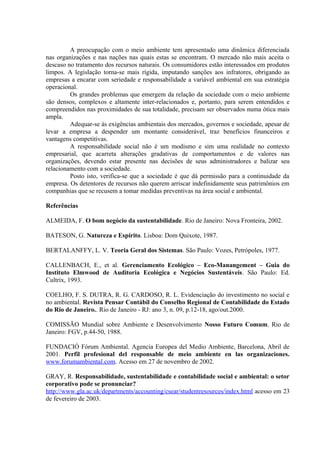 A preocupação com o meio ambiente tem apresentado uma dinâmica diferenciada 
nas organizações e nas nações nas quais estas se encontram. O mercado não mais aceita o 
descaso no tratamento dos recursos naturais. Os consumidores estão interessados em produtos 
limpos. A legislação torna-se mais rígida, imputando sanções aos infratores, obrigando as 
empresas a encarar com seriedade e responsabilidade a variável ambiental em sua estratégia 
operacional. 
Os grandes problemas que emergem da relação da sociedade com o meio ambiente 
são densos, complexos e altamente inter-relacionados e, portanto, para serem entendidos e 
compreendidos nas proximidades de sua totalidade, precisam ser observados numa ótica mais 
ampla. 
Adequar-se às exigências ambientais dos mercados, governos e sociedade, apesar de 
levar a empresa a despender um montante considerável, traz benefícios financeiros e 
vantagens competitivas. 
A responsabilidade social não é um modismo e sim uma realidade no contexto 
empresarial, que acarreta alterações gradativas de comportamentos e de valores nas 
organizações, devendo estar presente nas decisões de seus administradores e balizar seu 
relacionamento com a sociedade. 
Posto isto, verifica-se que a sociedade é que dá permissão para a continuidade da 
empresa. Os detentores de recursos não querem arriscar indefinidamente seus patrimônios em 
companhias que se recusem a tomar medidas preventivas na área social e ambiental. 
Referências 
ALMEIDA, F. O bom negócio da sustentabilidade. Rio de Janeiro: Nova Fronteira, 2002. 
BATESON, G. Natureza e Espírito. Lisboa: Dom Quixote, 1987. 
BERTALANFFY, L. V. Teoria Geral dos Sistemas. São Paulo: Vozes, Petrópoles, 1977. 
CALLENBACH, E., et al. Gerenciamento Ecológico – Eco-Manangement – Guia do 
Instituto Elmwood de Auditoria Ecológica e Negócios Sustentáveis. São Paulo: Ed. 
Cultrix, 1993. 
COELHO, F. S. DUTRA, R. G. CARDOSO, R. L. Evidenciação do investimento no social e 
no ambiental. Revista Pensar Contábil do Conselho Regional de Contabilidade do Estado 
do Rio de Janeiro.. Rio de Janeiro - RJ: ano 3, n. 09, p.12-18, ago/out.2000. 
COMISSÃO Mundial sobre Ambiente e Desenvolvimento Nosso Futuro Comum. Rio de 
Janeiro: FGV, p.44-50, 1988. 
FUNDACIÓ Fórum Ambiental. Agencia Europea del Medio Ambiente, Barcelona, Abril de 
2001. Perfil profesional del responsable de meio ambiente en las organizaciones. 
www.forumambiental.com. Acesso em 27 de novembro de 2002. 
GRAY, R. Responsabilidade, sustentabilidade e contabilidade social e ambiental: o setor 
corporativo pode se pronunciar? 
http://www.gla.ac.uk/departments/accounting/csear/studentresources/index.html acesso em 23 
de fevereiro de 2003. 
 