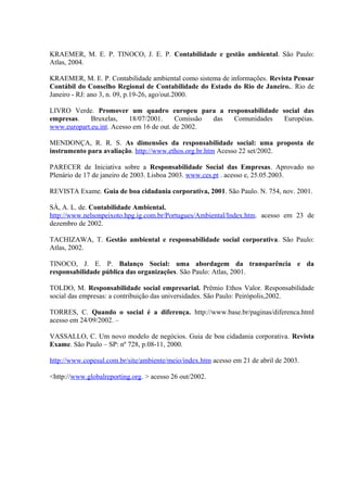 KRAEMER, M. E. P. TINOCO, J. E. P. Contabilidade e gestão ambiental. São Paulo: 
Atlas, 2004. 
KRAEMER, M. E. P. Contabilidade ambiental como sistema de informações. Revista Pensar 
Contábil do Conselho Regional de Contabilidade do Estado do Rio de Janeiro.. Rio de 
Janeiro - RJ: ano 3, n. 09, p.19-26, ago/out.2000. 
LIVRO Verde. Promover um quadro europeu para a responsabilidade social das 
empresas. Bruxelas, 18/07/2001. Comissão das Comunidades Européias. 
www.europart.eu.int. Acesso em 16 de out. de 2002. 
MENDONÇA, R. R. S. As dimensões da responsabilidade social: uma proposta de 
instrumento para avaliação. http://www.ethos.org.br.htm Acesso 22 set/2002. 
PARECER de Iniciativa sobre a Responsabilidade Social das Empresas. Aprovado no 
Plenário de 17 de janeiro de 2003. Lisboa 2003. www.ces.pt . acesso e, 25.05.2003. 
REVISTA Exame. Guia de boa cidadania corporativa, 2001. São Paulo. N. 754, nov. 2001. 
SÁ, A. L. de. Contabilidade Ambiental. 
http://www.nelsonpeixoto.hpg.ig.com.br/Portugues/Ambiental/Index.htm. acesso em 23 de 
dezembro de 2002. 
TACHIZAWA, T. Gestão ambiental e responsabilidade social corporativa. São Paulo: 
Atlas, 2002. 
TINOCO, J. E. P. Balanço Social: uma abordagem da transparência e da 
responsabilidade pública das organizações. São Paulo: Atlas, 2001. 
TOLDO, M. Responsabilidade social empresarial. Prêmio Ethos Valor. Responsabilidade 
social das empresas: a contribuição das universidades. São Paulo: Peirópolis,2002. 
TORRES, C. Quando o social é a diferença. http://www.base.br/paginas/diferenca.html 
acesso em 24/09/2002. – 
VASSALLO, C. Um novo modelo de negócios. Guia de boa cidadania corporativa. Revista 
Exame. São Paulo – SP: nº 728, p.08-11, 2000. 
http://www.copesul.com.br/site/ambiente/meio/index.htm acesso em 21 de abril de 2003. 
<http://www.globalreporting.org. > acesso 26 out/2002. 
