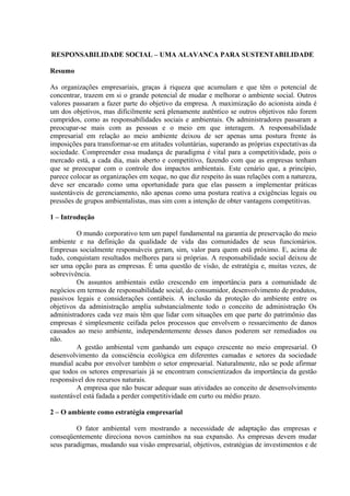RESPONSABILIDADE SOCIAL – UMA ALAVANCA PARA SUSTENTABILIDADE 
Resumo 
As organizações empresariais, graças à riqueza que acumulam e que têm o potencial de 
concentrar, trazem em si o grande potencial de mudar e melhorar o ambiente social. Outros 
valores passaram a fazer parte do objetivo da empresa. A maximização do acionista ainda é 
um dos objetivos, mas dificilmente será plenamente autêntico se outros objetivos não forem 
cumpridos, como as responsabilidades sociais e ambientais. Os administradores passaram a 
preocupar-se mais com as pessoas e o meio em que interagem. A responsabilidade 
empresarial em relação ao meio ambiente deixou de ser apenas uma postura frente às 
imposições para transformar-se em atitudes voluntárias, superando as próprias expectativas da 
sociedade. Compreender essa mudança de paradigma é vital para a competitividade, pois o 
mercado está, a cada dia, mais aberto e competitivo, fazendo com que as empresas tenham 
que se preocupar com o controle dos impactos ambientais. Este cenário que, a princípio, 
parece colocar as organizações em xeque, no que diz respeito às suas relações com a natureza, 
deve ser encarado como uma oportunidade para que elas passem a implementar práticas 
sustentáveis de gerenciamento, não apenas como uma postura reativa a exigências legais ou 
pressões de grupos ambientalistas, mas sim com a intenção de obter vantagens competitivas. 
1 – Introdução 
O mundo corporativo tem um papel fundamental na garantia de preservação do meio 
ambiente e na definição da qualidade de vida das comunidades de seus funcionários. 
Empresas socialmente responsáveis geram, sim, valor para quem está próximo. E, acima de 
tudo, conquistam resultados melhores para si próprias. A responsabilidade social deixou de 
ser uma opção para as empresas. É uma questão de visão, de estratégia e, muitas vezes, de 
sobrevivência. 
Os assuntos ambientais estão crescendo em importância para a comunidade de 
negócios em termos de responsabilidade social, do consumidor, desenvolvimento de produtos, 
passivos legais e considerações contábeis. A inclusão da proteção do ambiente entre os 
objetivos da administração amplia substancialmente todo o conceito de administração Os 
administradores cada vez mais têm que lidar com situações em que parte do patrimônio das 
empresas é simplesmente ceifada pelos processos que envolvem o ressarcimento de danos 
causados ao meio ambiente, independentemente desses danos poderem ser remediados ou 
não. 
A gestão ambiental vem ganhando um espaço crescente no meio empresarial. O 
desenvolvimento da consciência ecológica em diferentes camadas e setores da sociedade 
mundial acaba por envolver também o setor empresarial. Naturalmente, não se pode afirmar 
que todos os setores empresariais já se encontram conscientizados da importância da gestão 
responsável dos recursos naturais. 
A empresa que não buscar adequar suas atividades ao conceito de desenvolvimento 
sustentável está fadada a perder competitividade em curto ou médio prazo. 
2 – O ambiente como estratégia empresarial 
O fator ambiental vem mostrando a necessidade de adaptação das empresas e 
conseqüentemente direciona novos caminhos na sua expansão. As empresas devem mudar 
seus paradigmas, mudando sua visão empresarial, objetivos, estratégias de investimentos e de 
 