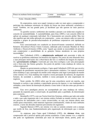Pouco ou nenhum limite tecnológico Limite tecnológico definido pela 
sustentabilidade 
Fonte: Almeida (2002). 
Os empresários, neste novo papel, tornam-se cada vez mais aptos a compreender e 
participar das mudanças estruturais na relação de forças nas áreas ambiental, econômica e 
social. Também, em sua grande parte, já decidiram que não querem ter mais passivos 
ambientais. 
As questões sociais e ambientais são reunidas e passam a ser ainda mais exigidas no 
conceito de sustentabilidade. A sustentabilidade, para Gray (2003), é um conceito difícil de 
aplicar em qualquer corporação individual. Ele é basicamente um conceito global. Mas isto 
não significa que não tenha aplicação em corporações – como, um número cada vez maior de 
empresas e grupos de pressão/solucionadores de problemas corporativos está rapidamente 
reconhecendo. 
Essa conscientização nos conduzirá ao desenvolvimento sustentável, definido no 
Relatório Brundtland (Nosso Futuro Comum), elaborado pela Comissão Mundial do Meio 
Ambiente e Desenvolvimento (1988), como “aquele que atende as necessidades do presente 
sem comprometer a possibilidade de as gerações futuras atenderem às suas próprias 
necessidades”. 
Para Callenbach (1993), a administração ambiental está associada à idéia de 
resolver os problemas ambientais em benefício da empresa. Ela carece de uma dimensão ética 
e suas principais motivações são a observância das leis e a melhoria da imagem da empresa. 
Já o gerenciamento ecológico é motivado por uma ética ecológica e por uma preocupação 
com o bem-estar das futuras gerações. Seu ponto de partida é uma mudança de valores na 
cultura empresarial. 
Quanto ao gerenciamento ecológico, Capra apud Callenbach (1993) diz que envolve 
a passagem do pensamento mecanicista para o pensamento sistêmico. Um aspecto essencial 
dessa mudança é que a percepção do mundo como máquina cede lugar à percepção do mundo 
como sistema vivo. Essa mudança diz respeito à nossa percepção da natureza, do organismo 
humano, da sociedade e, portanto, também à nossa percepção de uma organização de 
negócios. 
Neste sentido, Sá (2002) refere que há uma consciência social em marcha, cuja 
formação se acelera e que condena a especulação gravosa da riqueza e o uso inadequado de 
utilidades, como fatores de destruição do planeta e como lesão à vida dos entes que povoam o 
mundo. 
Esse novo paradigma precisa ser acompanhado por uma mudança de valores, 
passando da expansão para a conservação, da quantidade para a qualidade, da denominação 
para a parceria. 
Bertalanffy (1977), com sua Teoria Geral dos Sistemas, enfatiza que tudo está unido 
a tudo e que cada organismo não é um sistema estático fechado ao mundo exterior, mas sim 
um processo de intercâmbio com o meio circunvizinho, ou seja, um sistema aberto num 
estado quase estacionário, onde materiais ingressam continuamente, vindos do meio ambiente 
exterior, e neste são deixados materiais provenientes do organismo. 
Segundo Bateson (1987), um sistema vivo não se sustenta somente com a energia 
que recebe de fora, mas fundamentalmente pela organização da informação que o sistema 
processar. 
As empresas, para Capra apud Callenbach (1993), são sistemas vivos, cuja 
compreensão não é possível apenas pelo prisma econômico. Como sistema vivo, a empresa 
não pode ser rigidamente controlada por meio de intervenção direta, porém, pode ser 
 