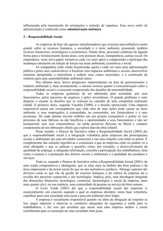 influenciada pela transmissão de orientações e emissão de impulsos. Esse novo estilo de 
administração é conhecido como administração sistêmica. 
3 – Responsabilidade Social 
As empresas de hoje são agentes transformadores que exercem uma influência muito 
grande sobre os recursos humanos, a sociedade e o meio ambiente, possuindo também 
recursos financeiros, tecnológicos e econômicos. Diante disto, procuram colaborar de alguma 
forma para o fortalecimento destas áreas, com posturas éticas, transparência, justiça social. Os 
empresários, neste novo papel, tornam-se cada vez mais aptos a compreender e participar das 
mudanças estruturais na relação de forças nas áreas ambiental, econômica e social. 
As companhias estão sendo incentivadas agora e cada vez mais pela administração 
pública e pelos seus stakeholderes a focalizar seus impactos ambientais e sociais, desenvolver 
maneiras apropriadas a internalizar e reduzir seus custos associados, e a construção de 
relatório para uma sustentabilidade ambiental maior. 
Nos últimos anos, houve progressos surpreendentes na área de gerenciamento e 
relatório ambiental e, mais recentemente, o mesmo ocorreu quanto à conscientização sobre a 
responsabilidade social e a crescente compreensão dos desafios da sustentabilidade. 
Todas as empresas gostariam de ser admiradas pela sociedade, por seus 
funcionários, pelos parceiros de negócios e pelos investidores. O grande problema é estar 
disposto a encarar os desafios que se colocam no caminho de uma companhia realmente 
cidadã. O primeiro deles, segundo Vassallo (2000), é o desafio operacional. Uma empresa 
responsável pensa nas conseqüências que cada uma de suas ações pode causar ao meio 
ambiente, a seus empregados, à comunidade, ao consumidor, aos fornecedores e a seus 
acionistas. De nada adianta investir milhões em um projeto comunitário e poluir os rios 
próximos de suas fábricas ou dar benefícios e oportunidades a seus funcionários e não ser 
transparente com seus consumidores, ou ainda preservar florestas no Brasil e comprar 
componentes de um fabricante chinês que explora mão-de-obra infantil. 
Neste sentido, o Parecer de Iniciativa sobre a Responsabilidade Social (2003) diz 
que a responsabilidade social é a integração voluntária pelas empresas das preocupações 
sociais e ambientais nas suas atividades comerciais e nas suas relações com todas as partes. É 
complementar das soluções legislativas e contratuais a que as empresas estão ou podem vir a 
estar obrigadas e que se aplicam a questões como, por exemplo, o desenvolvimento da 
qualidade de emprego, a adequada informação, consulta e participação dos trabalhadores, bem 
como o respeito e a promoção dos direitos sociais e ambientais e a qualidade dos produtos e 
serviços. 
Trata-se, segundo o Parecer de Iniciativa sobre a Responsabilidade Social (2003), de 
uma noção compreensiva e abrangente, que se situa mais no âmbito das boas práticas e da 
ética empresarial e da moral social do que no dos normativos jurídicos. Abrange aspectos tão 
diversos como os que vão da gestão de recursos humanos e da cultura de empresa até a 
escolha dos parceiros comerciais e das tecnologias. Implica, pois, uma abordagem integrada 
das dimensões financeira, tecnológica, comercial, deontológica e social da empresa, tanto 
mais quanto ela é, na sua essência, uma comunidade de pessoas ao serviço do bem comum. 
O Livro Verde (2001) diz que a responsabilidade social das empresas é, 
essencialmente, um conceito segundo o qual as empresas decidem, numa base voluntária, 
contribuir para uma sociedade mais justa e para um ambiente mais limpo. 
A empresa é socialmente responsável quando vai além da obrigação de respeitar as 
leis, pagar impostos e observar as condições adequadas de segurança e saúde para os 
trabalhadores, e faz isso por acreditar que assim será uma empresa melhor e estará 
contribuindo para a construção de uma sociedade mais justa. 
 