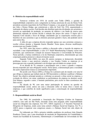 4 - Histórico da responsabilidade social 
Tornou-se evidente em 1919, de acordo com Toldo (2002), a questão da 
responsabilidade corporativa com o julgamento na Justiça americana do caso de Henry Ford, 
presidente acionista majoritário da Ford Motor Company, e seu grupo de acionistas liderados 
por John e Horace Dodge, que contestavam a idéia de Ford. Em 1916, argumentando a 
realização de objetos sociais, Ford decidiu não distribuir parte dos dividendos aos acionistas e 
investiu na capacidade de produção, no aumento de salários e em fundo de reserva para 
diminuição esperada de receitas devido à redução dos preços dos carros. É lógico que a 
Suprema Corte decidiu a favor de Dodge, entendendo que as corporações existem para o 
benefício de seus acionistas e que os diretores precisam garantir o lucro, não podendo usá-lo 
para outros fins. 
A idéia de que a empresa deveria responder apenas aos seus acionistas começou a 
receber críticas durante a Segunda Guerra Mundial. Nesta época, diversas modificações 
aconteceram nos Estados Unidos. 
Em 1953, outro fato trouxe a público a discussão sobre a inserção da empresa na 
sociedade e suas responsabilidades: o caso A P. Smith Manufacturing Company versus seus 
acionistas, que contestavam a doação de recursos financeiros à Universidade de Princeton. 
Nesse período, a Justiça estabeleceu a lei da filantropia corporativa, determinando que uma 
corporação poderia promover o desenvolvimento social. 
Segundo Toldo (2002), nos anos 60, autores europeus se destacavam, discutindo 
problemas sociais e suas possíveis soluções, e nos Estados Unidos as empresas já se 
preocupavam com a questão ambiental e em divulgar suas atividades no campo social. 
Já na década de 70, começou a preocupação com o como e quando a empresa 
deveria responder por suas obrigações sociais. Nessa época, a demonstração para a sociedade 
das ações empresariais tornou-se extremamente importante. 
De acordo com Tinoco (2001), a França foi o primeiro país do mundo a ter uma lei 
que obriga as empresas que tenham mais de 300 funcionários a elaborar e publicar o Balanço 
Social. Seu objetivo principal prende-se a informar ao pessoal o clima social na empresa, a 
evolução do efetivo; em suma, estabelecer as performances da empresa no domínio social. 
Este balanço, segundo o autor, é bastante paternalista, pois exclui os fatos econômicos dos 
fatos sociais. 
Na década de 90, com uma maior participação de autores na questão da 
responsabilidade social, entrou em cena a discussão sobre os temas ética e moral nas 
empresas, o que contribui de modo significativo para a conceituação de responsabilidade 
social. 
5 - Responsabilidade social no Brasil 
Em 1960, foi constituída a Associação dos Dirigentes Cristãos de Empresas 
(ADCE), com sede em São Paulo, iniciando assim uma pregação sobre responsabilidade 
social nos dirigentes das empresas. Em 1977, ADCE organizou o 2º Encontro Nacional de 
Dirigentes de Empresas, tendo como tema central o Balanço Social da Empresa. Em 79, a 
ADCE passa a organizar seus congressos anuais e o Balanço Social tem sido objeto de 
reflexão. 
Foi elaborado em 1984 o primeiro trabalho acadêmico do professor João Eduardo 
Prudêncio Tinoco, que é uma dissertação de mestrado do Departamento de Contabilidade e 
Atuaria da Faculdade de Economia, Administração e Contabilidade da Universidade de São 
 