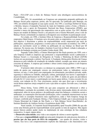 Paulo - FEA-USP com o título de: Balanço Social: uma abordagem socioeconômica da 
Contabilidade. 
Em 1991, foi encaminhado ao Congresso um anteprojeto propondo publicação do 
Balanço Social pelas empresas, porém, não foi aprovado. Foi publicado pelo Banespa, em 
1992, um relatório divulgando as suas ações sociais. Em 1993, o sociólogo Herbert de Souza, 
o Betinho, lançou a Campanha Nacional da Ação da Cidadania contra a Fome, a Miséria e 
pela Vida, com o apoio do Pensamento Nacional das Bases Empresariais (PNBE), que 
constitui o marco da aproximação dos empresários com as ações sociais. Em 1997, Betinho 
lançou um modelo de Balanço Social e, em parceria com a Gazeta Mercantil, criou o selo do 
Balanço Social, estimulando as empresas a divulgarem seus resultados na participação social. 
Foi criado, em 1998, o Instituto Ethos de Empresas e Responsabilidade Social pelo 
empresário Oded Grajew. O Instituto serve de ponte entre os empresários e as causas sociais. 
Seu objetivo é disseminar a prática da responsabilidade social empresarial por meio de 
publicações, experiências, programas e eventos para os interessados na temática. Em 1999, a 
adesão ao movimento social se refletiu na publicação do seu balanço no Brasil por 68 
empresas. No mesmo ano, foi fundado o Instituto Coca-Cola no Brasil, voltado à educação, a 
exemplo da fundação existente nos Estados Unidos desde 1984. 
Segundo Toldo (2002), a Câmara Municipal de São Paulo premiou em 1999, com o 
selo Empresa Cidadã as empresas que praticaram a responsabilidade social e publicaram o 
Balanço Social e a Associação de Dirigentes de Vendas e Marketing do Brasil (ADVB) 
incluiu em sua premiação o prêmio Top Social. A Fundação Abrinq pelos Direitos da Criança 
destacou-se pelo trabalho de erradiação do trabalho infantil, exemplo que atraiu um número 
crescente de adeptos. A empresa que combate o abuso contra criança ganhou o selo Empresa 
Amiga da Criança. 
O primeiro dado relevante a se destacar na comparação entre 2000 e 1999 é que a 
média de gastos por empregado cresceu em praticamente todos os indicadores sociais 
internos, ou seja, o valor gasto com empregados em alimentação, previdência privada, saúde, 
segurança e medicina no trabalho, educação, cultura, participação nos lucros e capacitação e 
desenvolvimento profissional foi 80,1% maior em 2000. A média do gasto em previdência 
privada foi 2,3 vezes maior e a participação nos lucros quase dobrou. A única exceção foi em 
creche, com redução de 8%. Este crescimento, porém, não quer dizer que o investimento 
social destas empresas esteja compatível com o que delas se espera. Em todo caso, é um dado 
positivo. 
Dessa forma, Torres (2002) diz que para conquistar um diferencial e obter a 
credibilidade e aceitação da sociedade e das diversas partes interessadas dentro do universo 
empresarial, além de novas práticas e da publicação anual dos balanços e relatórios sociais e 
ambientais, as corporações têm buscado certificações, selos e standards internacionais na área 
social. Entre os exemplos brasileiros mais significativos, estão o 'Selo Empresa Amiga da 
Criança', conferido pela Fundação Abrinq; o 'Selo Empresa-Cidadã', que é uma premiação da 
Câmara Municipal da Cidade de São Paulo; e o 'Selo Balanço Social Ibase/Betinho', do 
Instituto Brasileiro de Análises Sociais e Econômicas desde 1998. 
Neste sentido, A Corporate Social Responsability apud Vassallo (2000) diz que não 
existe uma fórmula geral de responsabilidade social quando se trata de negócios. Mas alguns 
passos básicos podem ajudar muito na implantação de uma estratégia de boa cidadania 
corporativa. A seguir, alguns deles: 
® Desenvolva uma missão, uma visão e um conjunto de valores a serem seguidos. 
® Para que a responsabilidade social seja uma parte integrante de cada processo decisório, é 
preciso que ela faça parte do DNA da companhia – seu quadro de missões, visões e 
valores. Isso leva a um comprometimento explícito das lideranças e dos funcionários com 
 