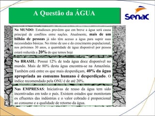 AA QQuueessttããoo ddaa ÁÁGGUUAA 
No MUNDO: Estudiosos prevêem que em breve a água será causa 
principal de conflitos entre nações. Atualmente, mais de um 
bilhão de pessoas já não têm acesso a água para suprir suas 
necessidades básicas. No ritmo de uso e do crescimento populacional, 
nos próximos 30 anos, a quantidade de água disponível por pessoa 
estará reduzida a 20% do que temos hoje 
No BRASIL: Possui 12% de toda água doce disponível no 
mundo. Mais de 80% desta água encontra-se na Amazônia. 
Também está entre os que mais desperdiçam, 40% da água 
apropriada ao consumo humano é desperdiçado. O 
índice recomendado pela ONU é de até 20%. 
Nas EMPRESAS: Iniciativas de reuso da água tem sido 
incentivadas em todo o país. Existem estados que monitoram 
os efluentes das indústrias e o valor cobrado é proporcional 
ao consumo e a qualidade de retorno da água. 
 