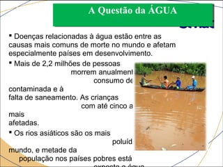 AA QQuueessttããoo ddaa ÁÁGGUUAA 
 Doenças relacionadas à água estão entre as 
causas mais comuns de morte no mundo e afetam 
especialmente países em desenvolvimento. 
 Mais de 2,2 milhões de pessoas 
morrem anualmente devido ao 
consumo de água 
contaminada e à 
falta de saneamento. As crianças 
com até cinco anos são as 
mais 
afetadas. 
 Os rios asiáticos são os mais 
poluídos do 
mundo, e metade da 
população nos países pobres está 
exposta a água 
 